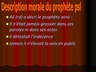  Ali (rd) a décri le prophète ainsi :
 Il n’était jamais grossier dans ses
  paroles ni dans ses actes
 Il détestait l’indécence
 Jamais il n’élevait la voix en public
 