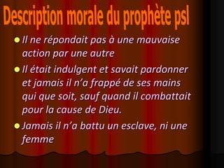  Il ne répondait pas à une mauvaise
  action par une autre
 Il était indulgent et savait pardonner
  et jamais il n’a frappé de ses mains
  qui que soit, sauf quand il combattait
  pour la cause de Dieu.
 Jamais il n’a battu un esclave, ni une
  femme
 