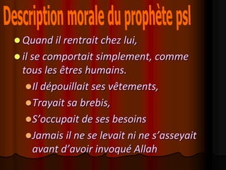  Quand il rentrait chez lui,
 il se comportait simplement, comme
 tous les êtres humains.
   Il dépouillait ses vêtements,
   Trayait sa brebis,
   S’occupait de ses besoins
   Jamais il ne se levait ni ne s’asseyait
    avant d’avoir invoqué Allah
 