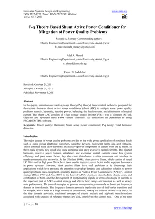 Innovative Systems Design and Engineering                                          www.iiste.org
ISSN 2222-1727 (Paper) ISSN 2222-2871 (Online)
Vol 2, No 7, 2011



     P-q Theory Based Shunt Active Power Conditioner for
          Mitigation of Power Quality Problems
                              Mostafa A. Merazy (Corresponding author)
               Electric Engineering Department, Assiut University, Assiut, Egypt
                              E-mail: mostafa_merazy@yahoo.com


                                        Adel A. Ahmed
               Electric Engineering Department, Assiut University, Assiut, Egypt
                                     a_ahmed@aun.edu.eg


                                      Fared N. Abdel-Bar
               Electric Engineering Department, Assiut University, Assiut, Egypt


Received: October 21, 2011
Accepted: October 29, 2011
Published: November 4, 2011


Abstract
In this paper, instantaneous reactive power theory (P-q theory) based control method is proposed for
three-phase four-wire shunt active power conditioner (shunt APC) to mitigate some power quality
problems namely, harmonic, reactive power, balancing the load currents, and elimination of neutral
current. The shunt APC consists of 4-leg voltage source inverter (VSI) with a common DC-link
capacitor and hysteresis band PWM current controller. All simulations are performed by using
PSCAD/EMTDC software.
Keywords: Power quality; Harmonic; Shunt active power conditioner; P-q theory; Total harmonic
distortion.


Introduction
The major causes of power quality problems are due to the wide spread application of nonlinear loads
such as static power electronic converters, saturable devices, fluorescent lamps and arch furnaces.
These nonlinear loads draw harmonic and reactive power components of current from the ac mains. In
three phase system, they could also cause unbalance and draw excessive neutral currents. The injected
harmonic, reactive power burden, unbalance, and excessive neutral currents cause low system
efficiency and poor power factor, they also cause disturbance to other consumers and interface in
nearby communication networks. So far (Hirfumi 1994), shunt passive filters, which consist of tuned
LC filters and/or high pass filters, have been used to improve power factor and to suppress harmonics
in power systems. However, shunt passive filters have such problems as to discourage their
applications which have attracted the attention to develop dynamic and adjustable solution to power
quality problems such equipment, generally known as "Active Power Conditioners (APC's)". Control
strategy (Bhim 1999 and Joao 2001) is the heart of APC's which are classified into shunt, series, and
combination of both. And the development of compensating signals in terms of voltages or currents is
the important part of APC's control strategy and affects their ratings and transient as well as steady
state performance. The control strategies to generate compensating commands are based on frequency-
domain or time-domain. The frequency domain approach implies the use of the Fourier transform and
its analysis, which leads to a huge amount of calculations, making the control method very heavy. In
the time domain approach, traditional concepts of circuit analysis and algebraic transformations
associated with changes of reference frames are used, simplifying the control task. One of the time

| P a g e 70
                                                                                     www.iiste.org
 
