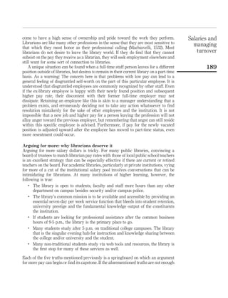 come to have a high sense of ownership and pride toward the work they perform.                 Salaries and
Librarians are like many other professions in the sense that they are most sensitive to          managing
that which they most honor as their professional calling (Machiavelli, 1532). Most
librarians do not desire to leave the library world. If they do ﬁnd that they cannot               turnover
subsist on the pay they receive as a librarian, they will seek employment elsewhere and
still want for some sort of connection to libraries.
    A unique situation can be found when a full-time staff person leaves for a different              189
position outside of libraries, but desires to remain in their current library on a part-time
basis. As a warning: The concern here is that problems with low pay can lead to a
general feeling of disgruntled self-worth on the part of this particular employee. It is
understood that disgruntled employees are commonly recognized by other staff. Even
if the ex-library employee is happy with their newly found position and subsequent
higher pay rate, their discontent with their former full-time employer may not
dissipate. Retaining an employee like this is akin to a manager understanding that a
problem exists, and erroneously deciding not to take any action whatsoever to ﬁnd
resolution mistakenly for the sake of other employees and the institution. It is not
impossible that a new job and higher pay for a person leaving the profession will not
allay anger toward the previous employer, but remembering that angst can still reside
within this speciﬁc employee is advised. Furthermore, if pay for the newly vacated
position is adjusted upward after the employee has moved to part-time status, even
more resentment could occur.

Arguing for more: why librarians deserve it
Arguing for more salary dollars is tricky. For many public libraries, convincing a
board of trustees to match librarian pay rates with those of local public school teachers
is an excellent strategy that can be especially effective if there are current or retired
teachers on the board. For academic libraries, particularly at private institutions, vying
for more of a cut of the institutional salary pool involves conversations that can be
intimidating for librarians. At many institutions of higher learning, however, the
following is true:
    .
      The library is open to students, faculty and staff more hours than any other
      department on campus besides security and/or campus police.
    .
      The library’s common mission is to be available and accessible by providing an
      essential seven-day per week service function that bleeds into student retention,
      university prestige and the fundamental knowledge output of the constituents
      the institution.
    .
      If students are looking for professional assistance after the common business
      hours of 9-5 p.m., the library is the primary place to go.
    .
      Many students study after 5 p.m. on traditional college campuses. The library
      that is the singular evening hub for instruction and knowledge sharing between
      the college and/or university and the student.
    .
      Many non-traditional students study via web tools and resources, the library is
      the ﬁrst stop for many of these services as well.

Each of the ﬁve truths mentioned previously is a springboard on which an argument
for more pay can begin or ﬁnd its capstone. If the aforementioned truths are not enough
 