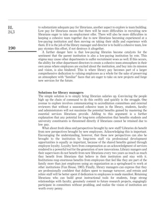 BL     to substantiate adequate pay for librarians, another aspect to explore is team building.
24,3   Low pay for librarians means that there will be more difﬁculties in recruiting new
       librarians eager to take an employment offer. There will also be more difﬁculties in
       keeping a cohesive team together due to new librarians becoming experienced at a
       low-paying institution and then moving on taking their skills and experience with
       them. If it is the job of the library manager and director is to build a cohesive team, low
190    pay stymies this effort, if not destroys it altogether.
          A further danger here is that low-paying libraries become catalysts for the
       sentiment that the parent institution is also a low-paying institution by rote. This
       stigma may cause other departments to suffer recruitment woes as well. If this occurs,
       the ability for other department directors to create a cohesive team atmosphere in their
       own areas where employees are excited about the institution, and buy into its mission
       and vision, is also hindered. This is where library pay becomes part of a larger
       comprehensive dedication to valuing employees as a whole for the sake of preserving
       an atmosphere with “familiar” faces that are eager to take on new projects and forge
       new services for the future.


       Solutions for library managers
       The simple solution is to simply bring librarian salaries up. Convincing the people
       high up the chain of command to do this swiftly and quickly is the struggle. One
       avenue to explore involves communicating to accreditation committees and external
       reviewers that without a seasoned cohesive team in the library, students, faculty
       and administrators will not maximize the potential beneﬁts gained by mastering the
       essential services librarians provide. Adding to this argument is a further
       explanation that any potential for long-term collaboration that beneﬁts students and
       university constituents is threatened directly if librarians cannot be retained due to
       low pay.
          What about fresh ideas and perspectives brought by new staff? Libraries do beneﬁt
       from new perspectives brought by new employees. Acknowledging this is important.
       Encouraging the understanding, however, that these new perspectives can also be
       brought to the institution by long-term staff via professional development
       opportunities is equally as important, because of the shared beneﬁts gained through
       employee loyalty. Loyalty born from compensation as an acknowledgment of services
       rendered is a powerful tool for the generation of new innovations. Library mangers and
       their supervisors do not beneﬁt from new librarians every two years as much as much
       they beneﬁt from librarians that believe in their institution and stay with it.
       Institutions reap enormous beneﬁts from employees that feel like they are part of the
       family more than just employees using an organization as a springboard to work at
       other institutions (Van House, 1987). Finally, library managers can express that they
       are professionally conﬁdent that dollars spent to manage turnover, and retrain and
       rehire staff will be better spent if dedication to employees is made manifest. Retaining
       librarians who can build great instructional tools for students, forge strong
       relationships with faculty, genuinely commit to future research projects, engagingly
       participate in committees without prodding, and realize the vision of institution are
       worth every penny.
 