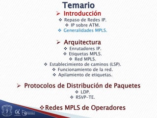  Introducción
 Repaso de Redes IP.
 IP sobre ATM.
 Generalidades MPLS.
 Arquitectura
 Enrutadores IP.
 Etiquetas MPLS.
 Red MPLS.
 Establecimiento de caminos (LSP).
 Funcionamiento de la red.
 Apilamiento de etiquetas.
 Protocolos de Distribución de Paquetes
 LDP.
 RSVP-TE.
Redes MPLS de Operadores
 