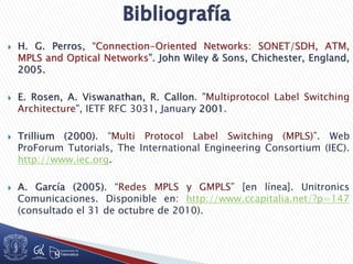  H. G. Perros, “Connection-Oriented Networks: SONET/SDH, ATM,
MPLS and Optical Networks”. John Wiley & Sons, Chichester, England,
2005.
 E. Rosen, A. Viswanathan, R. Callon. "Multiprotocol Label Switching
Architecture", IETF RFC 3031, January 2001.
 Trillium (2000). “Multi Protocol Label Switching (MPLS)”. Web
ProForum Tutorials, The International Engineering Consortium (IEC).
http://www.iec.org.
 A. García (2005). “Redes MPLS y GMPLS” [en línea]. Unitronics
Comunicaciones. Disponible en: http://www.ccapitalia.net/?p=147
(consultado el 31 de octubre de 2010).
 