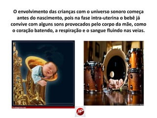 O envolvimento das crianças com o universo sonoro começa
antes do nascimento, pois na fase intra-uterina o bebê já
convive com alguns sons provocados pelo corpo da mãe, como
o coração batendo, a respiração e o sangue fluindo nas veias.
 