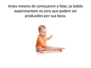 Antes mesmo de começarem a falar, os bebês
experimentam os sons que podem ser
produzidos por sua boca.
 