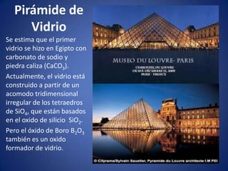 Pirámide de
Vidrio
Se estima que el primer
vidrio se hizo en Egipto con
carbonato de sodio y
piedra caliza (CaCO3).
Actualmente, el vidrio está
construido a partir de un
acomodo tridimensional
irregular de los tetraedros
de SiO4, que están basados
en el oxido de silicio SiO2.
Pero el óxido de Boro B2O3
también es un oxido
formador de vidrio.
 