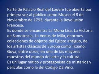 Parte de Palacio Real del Louvre fue abierta por
primera vez al público como Museo el 8 de
Noviembre de 1793, durante la Revolución
Francesa.
Es donde se encuentra La Mona Lisa, La Victoria
de Samotracia, La Venus de Milo, enormes
colecciones de objetos del Egipto antiguo, de
los artistas clásicos de Europa como Tiziano,
Goya, entre otros; en una de las mayores
muestras del mundo del arte y la cultura.
Es un lugar mítico y protagonista de misterios y
películas como la del Código Da Vinci.
 