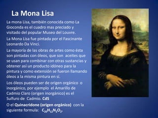 La Mona Lisa
La mona Lisa, también conocida como La
Gioconda es el cuadro mas preciado y
visitado del popular Museo del Louvre.
La Mona Lisa fue pintada por el Fascinante
Leonardo Da Vinci.
La mayoría de las obras de artes como ésta
son pintadas con óleos, que son aceites que
se usan para combinar con otras sustancias y
obtener así un producto idóneo para la
pintura y como extensión se fueron llamando
óleos a la misma pintura en sí.
Los óleos pueden ser de origen orgánico o
inorgánico, por ejemplo el Amarillo de
Cadmio Claro (origen inorgánico) es el
Sulfuro de Cadmio. CdS
O el Quinacridone (origen orgánico) con la
siguiente formula: C20H12N2O2.
 