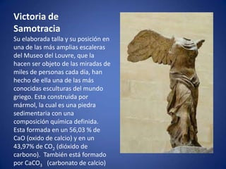 Victoria de
Samotracia
Su elaborada talla y su posición en
una de las más amplias escaleras
del Museo del Louvre, que la
hacen ser objeto de las miradas de
miles de personas cada día, han
hecho de ella una de las más
conocidas esculturas del mundo
griego. Esta construida por
mármol, la cual es una piedra
sedimentaria con una
composición química definida.
Esta formada en un 56,03 % de
CaO (oxido de calcio) y en un
43,97% de CO2 (dióxido de
carbono). También está formado
por CaCO3 (carbonato de calcio)
 