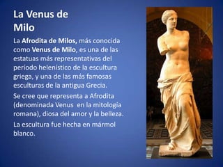 La Venus de
Milo
La Afrodita de Milos, más conocida
como Venus de Milo, es una de las
estatuas más representativas del
período helenístico de la escultura
griega, y una de las más famosas
esculturas de la antigua Grecia.
Se cree que representa a Afrodita
(denominada Venus en la mitología
romana), diosa del amor y la belleza.
La escultura fue hecha en mármol
blanco.
 