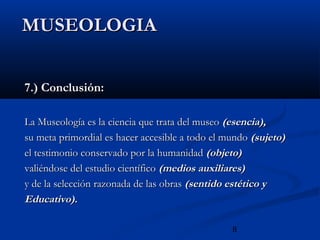 MUSEOLOGIA


7.) Conclusión:

La Museología es la ciencia que trata del museo (esencia),
su meta primordial es hacer accesible a todo el mundo (sujeto)
el testimonio conservado por la humanidad (objeto)
valiéndose del estudio científico (medios auxiliares)
y de la selección razonada de las obras (sentido estético y
Educativo).

                                                 8
 