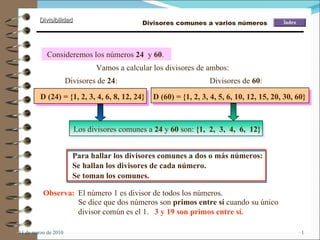 [object Object],[object Object],Para hallar los divisores comunes a dos o más números: Consideremos los números  24   y  60 .  Divisores de  24 : D (24) = {1, 2, 3, 4, 6, 8, 12, 24} Divisores de  60 : D (60) = {1, 2, 3, 4, 5, 6, 10, 12, 15, 20, 30, 60} Vamos a calcular los divisores de ambos: Se hallan los divisores de cada número. Se toman los comunes. Observa: El número 1 es divisor de todos los números. Se dice que dos números son  primos entre sí  cuando su único divisor común es el 1. 3 y 19 son primos entre sí. Divisores comunes a varios números Los divisores comunes a  24  y  60  son:  {1,  2,  3,  4,  6,  12} 