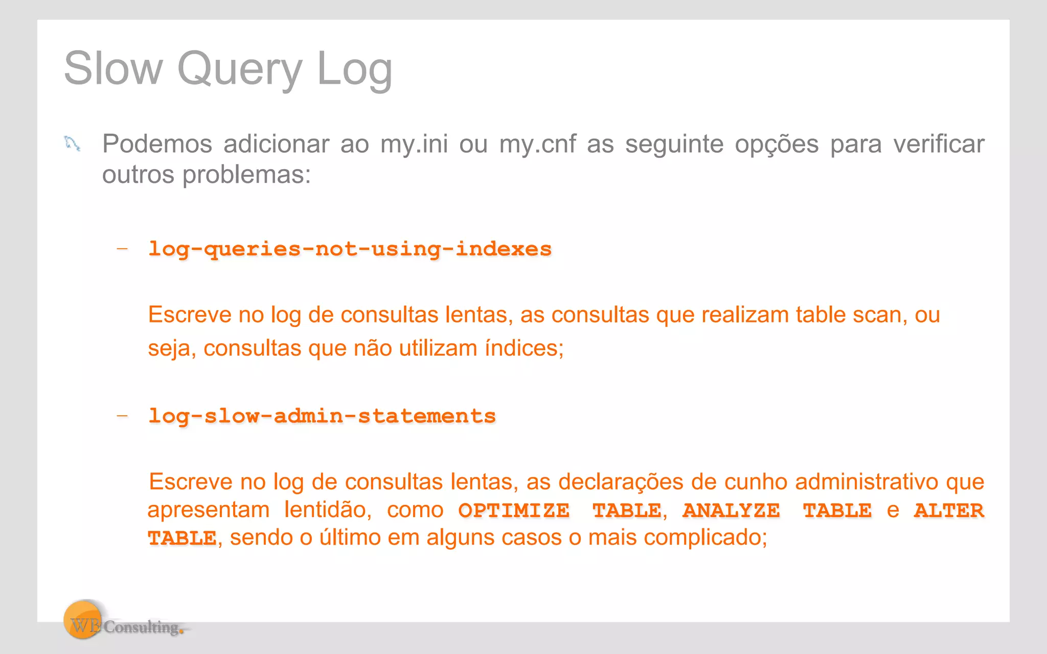 Slow Query Log 
! Podemos adicionar ao my.ini ou my.cnf as seguinte opções para verificar 
outros problemas: 
– log-queries-not-using-indexes 
Escreve no log de consultas lentas, as consultas que realizam table scan, ou 
seja, consultas que não utilizam índices; 
– log-slow-admin-statements 
Escreve no log de consultas lentas, as declarações de cunho administrativo que 
apresentam lentidão, como OPTIMIZE TABLE, ANALYZE TABLE e ALTER 
TABLE, sendo o último em alguns casos o mais complicado; 
 