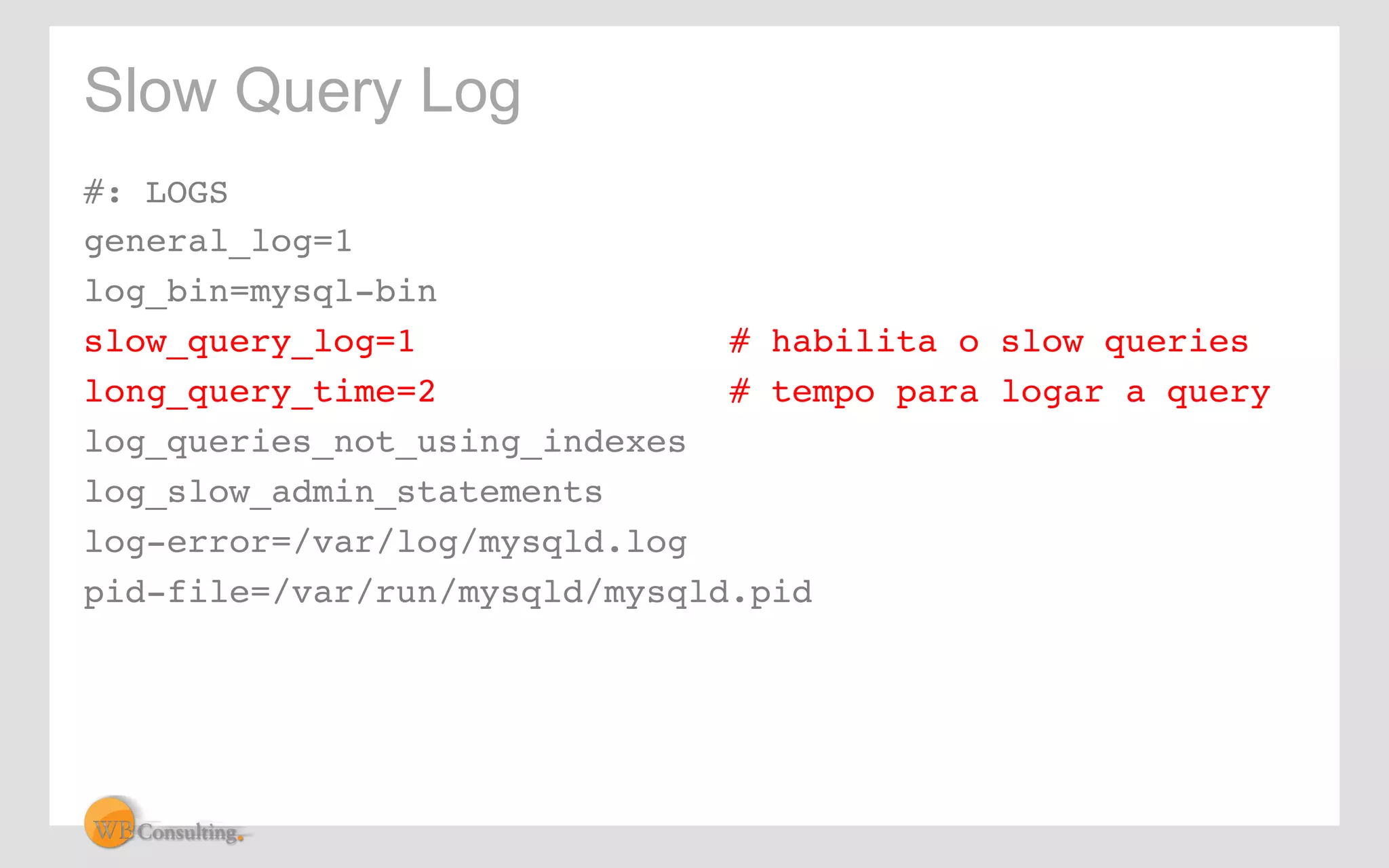 Slow Query Log 
#: LOGS! 
general_log=1 ! 
log_bin=mysql-bin! 
slow_query_log=1 # habilita o slow queries! 
long_query_time=2 # tempo para logar a query! 
log_queries_not_using_indexes! 
log_slow_admin_statements! 
log-error=/var/log/mysqld.log! 
pid-file=/var/run/mysqld/mysqld.pid! 
 