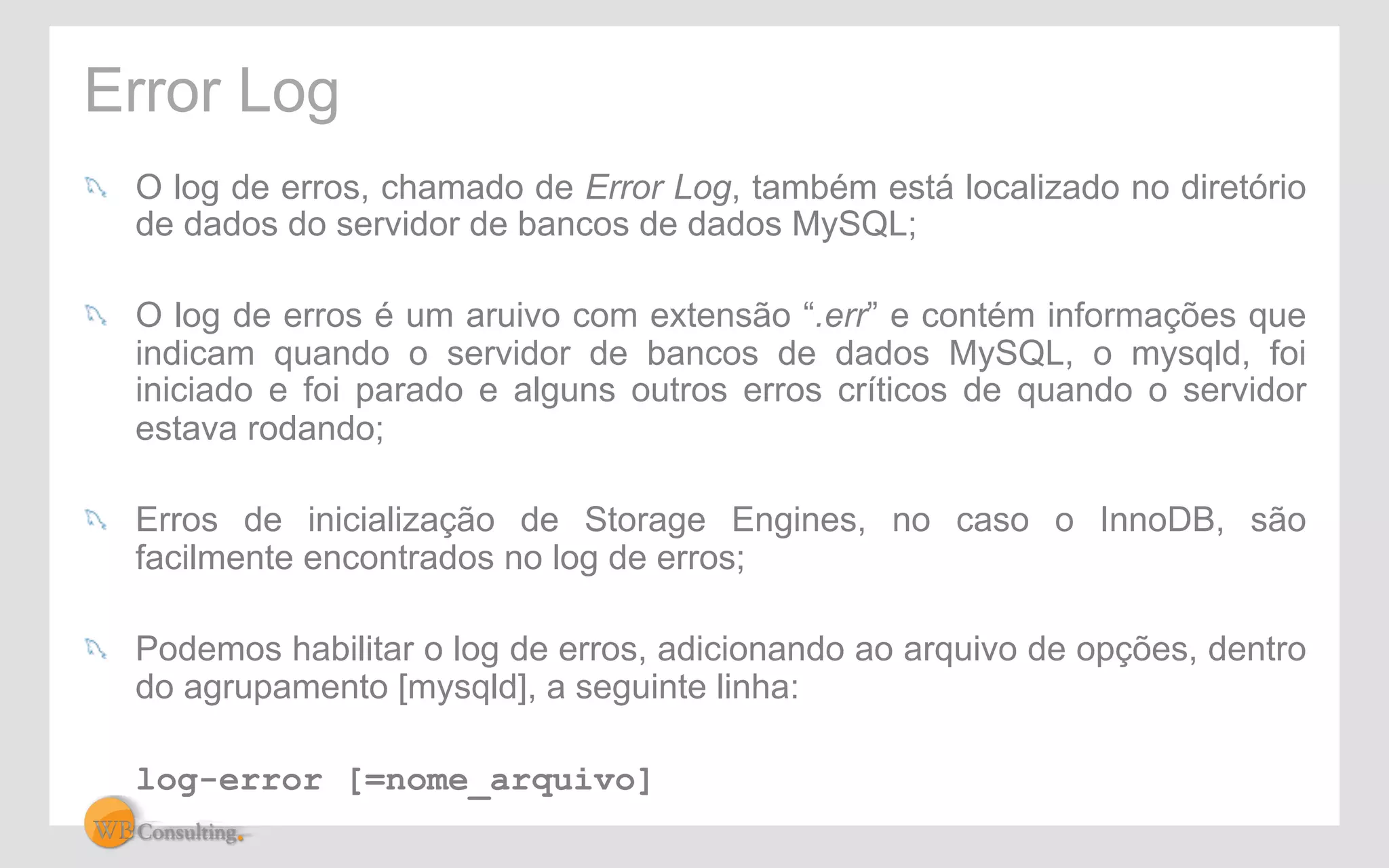 Error Log 
! O log de erros, chamado de Error Log, também está localizado no diretório 
de dados do servidor de bancos de dados MySQL; 
! O log de erros é um aruivo com extensão “.err” e contém informações que 
indicam quando o servidor de bancos de dados MySQL, o mysqld, foi 
iniciado e foi parado e alguns outros erros críticos de quando o servidor 
estava rodando; 
! Erros de inicialização de Storage Engines, no caso o InnoDB, são 
facilmente encontrados no log de erros; 
! Podemos habilitar o log de erros, adicionando ao arquivo de opções, dentro 
do agrupamento [mysqld], a seguinte linha: 
log-error [=nome_arquivo] 
 