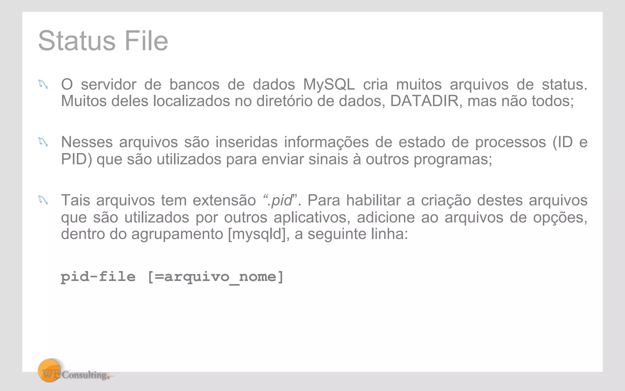 Status File 
! O servidor de bancos de dados MySQL cria muitos arquivos de status. 
Muitos deles localizados no diretório de dados, DATADIR, mas não todos; 
! Nesses arquivos são inseridas informações de estado de processos (ID e 
PID) que são utilizados para enviar sinais à outros programas; 
! Tais arquivos tem extensão “.pid”. Para habilitar a criação destes arquivos 
que são utilizados por outros aplicativos, adicione ao arquivos de opções, 
dentro do agrupamento [mysqld], a seguinte linha: 
pid-file [=arquivo_nome] 
 