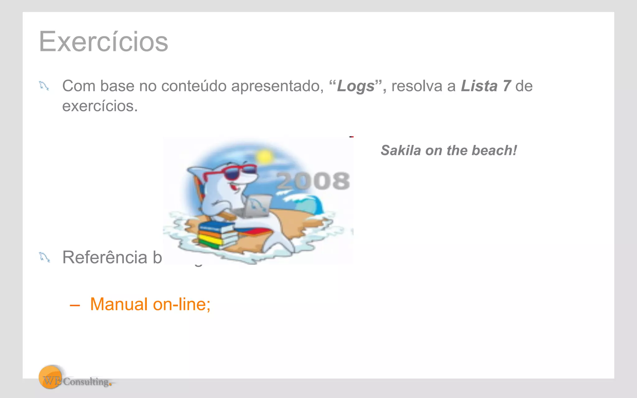 Exercícios 
! Com base no conteúdo apresentado, “Logs”, resolva a Lista 7 de 
exercícios. 
! Referência bibliográfica: 
– Manual on-line; 
Sakila on the beach! 
