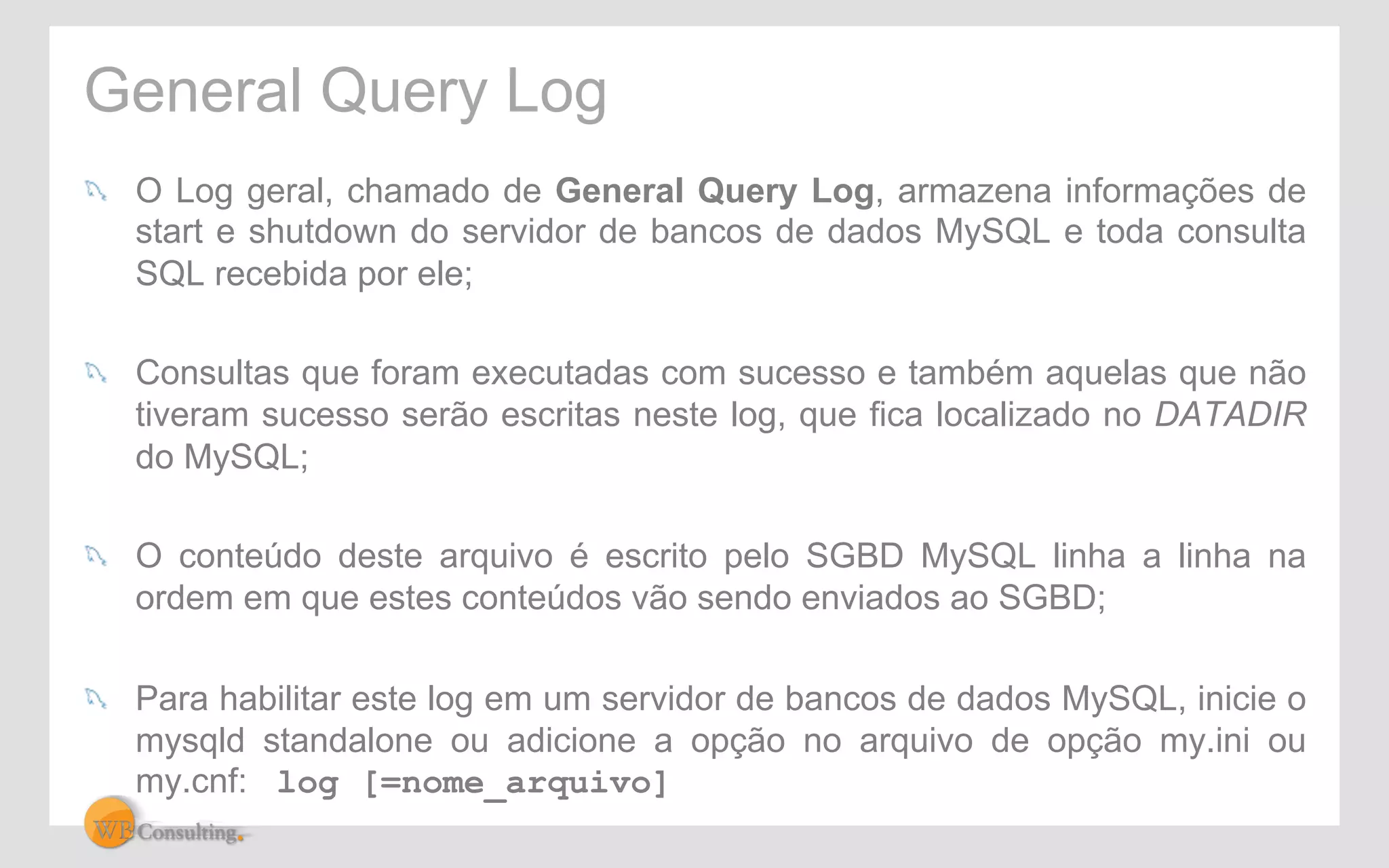General Query Log 
! O Log geral, chamado de General Query Log, armazena informações de 
start e shutdown do servidor de bancos de dados MySQL e toda consulta 
SQL recebida por ele; 
! Consultas que foram executadas com sucesso e também aquelas que não 
tiveram sucesso serão escritas neste log, que fica localizado no DATADIR 
do MySQL; 
! O conteúdo deste arquivo é escrito pelo SGBD MySQL linha a linha na 
ordem em que estes conteúdos vão sendo enviados ao SGBD; 
! Para habilitar este log em um servidor de bancos de dados MySQL, inicie o 
mysqld standalone ou adicione a opção no arquivo de opção my.ini ou 
my.cnf: log [=nome_arquivo] 
 