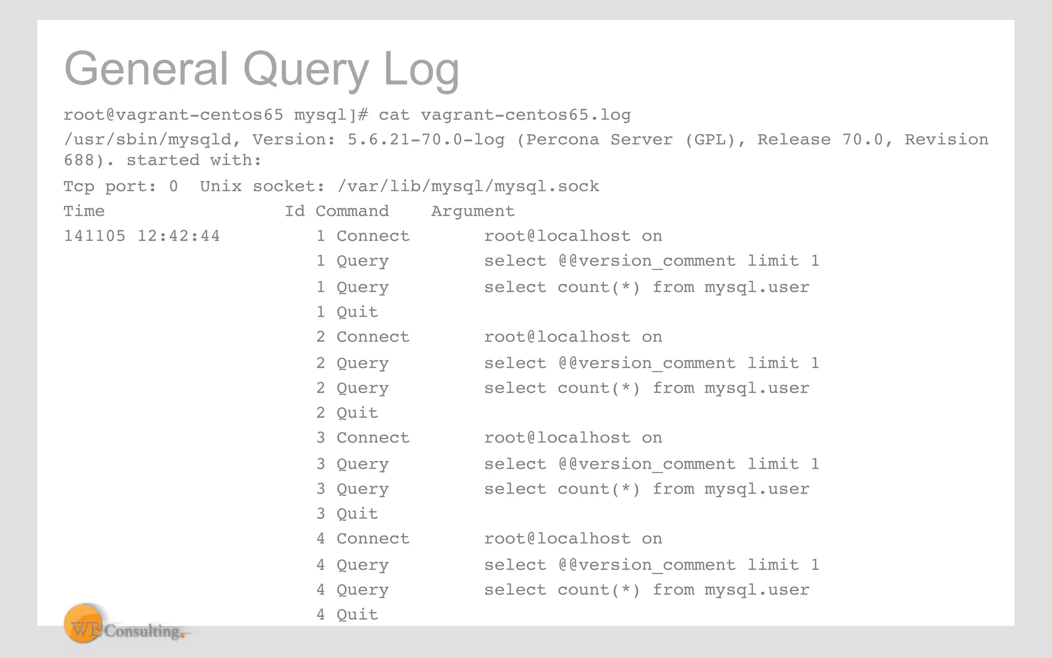 General Query Log 
root@vagrant-centos65 mysql]# cat vagrant-centos65.log! 
/usr/sbin/mysqld, Version: 5.6.21-70.0-log (Percona Server (GPL), Release 70.0, Revision 
688). started with:! 
Tcp port: 0 Unix socket: /var/lib/mysql/mysql.sock! 
Time Id Command Argument! 
141105 12:42:44 ! 1 Connect !root@localhost on! 
! ! 1 Query !select @@version_comment limit 1! 
! ! 1 Query !select count(*) from mysql.user! 
! ! 1 Quit! 
! ! 2 Connect !root@localhost on! 
! ! 2 Query !select @@version_comment limit 1! 
! ! 2 Query !select count(*) from mysql.user! 
! ! 2 Quit! 
! ! 3 Connect !root@localhost on! 
! ! 3 Query !select @@version_comment limit 1! 
! ! 3 Query !select count(*) from mysql.user! 
! ! 3 Quit! 
! ! 4 Connect !root@localhost on! 
! ! 4 Query !select @@version_comment limit 1! 
! ! 4 Query !select count(*) from mysql.user! 
! ! 4 Quit! 
 