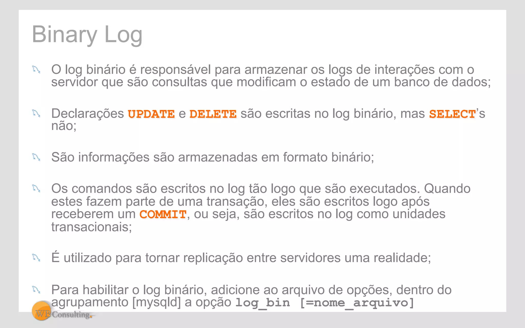 Binary Log 
! O log binário é responsável para armazenar os logs de interações com o 
servidor que são consultas que modificam o estado de um banco de dados; 
! Declarações UPDATE e DELETE são escritas no log binário, mas SELECT’s 
não; 
! São informações são armazenadas em formato binário; 
! Os comandos são escritos no log tão logo que são executados. Quando 
estes fazem parte de uma transação, eles são escritos logo após 
receberem um COMMIT, ou seja, são escritos no log como unidades 
transacionais; 
! É utilizado para tornar replicação entre servidores uma realidade; 
! Para habilitar o log binário, adicione ao arquivo de opções, dentro do 
agrupamento [mysqld] a opção log_bin [=nome_arquivo] 
 