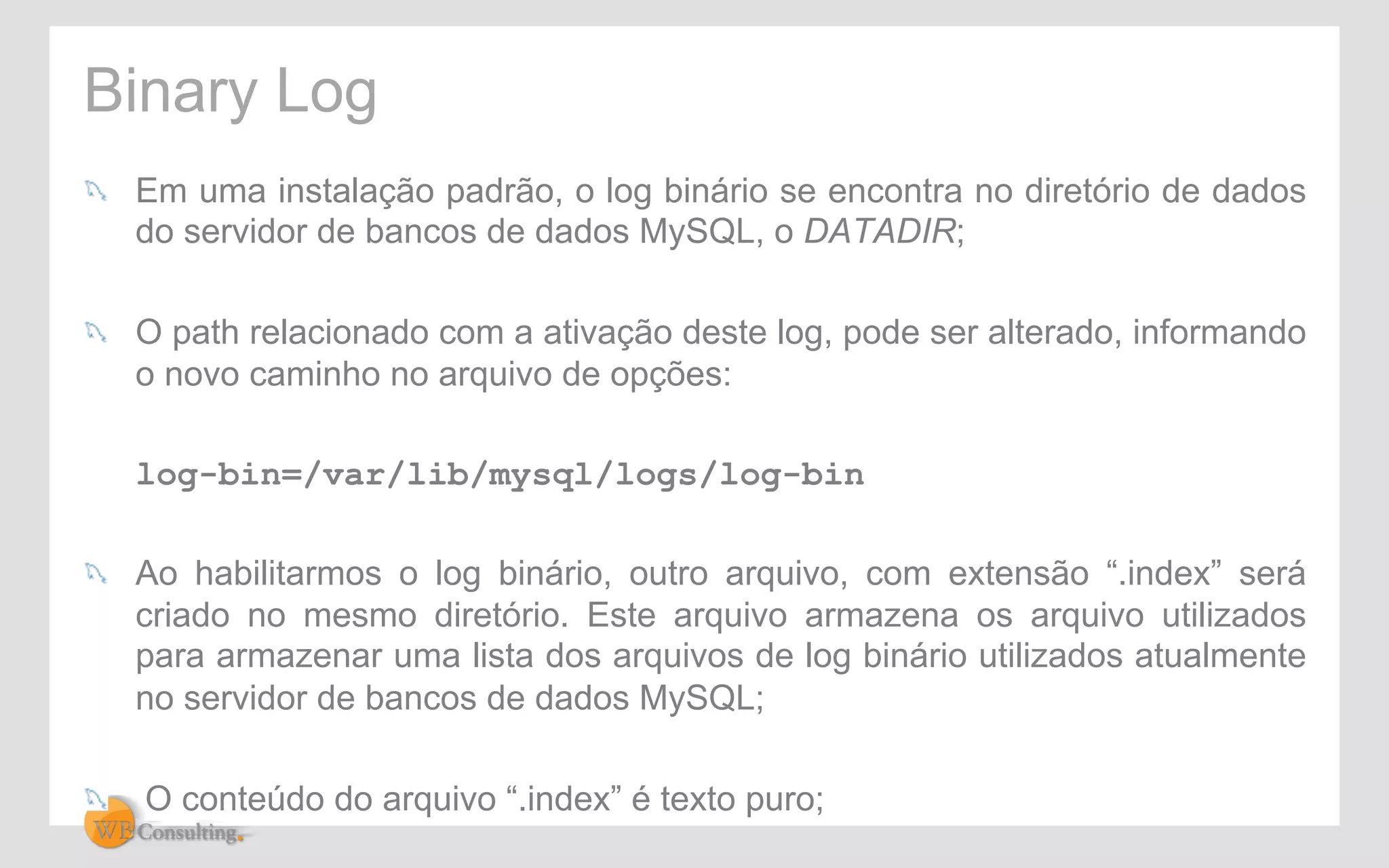 Binary Log 
! Em uma instalação padrão, o log binário se encontra no diretório de dados 
do servidor de bancos de dados MySQL, o DATADIR; 
! O path relacionado com a ativação deste log, pode ser alterado, informando 
o novo caminho no arquivo de opções: 
log-bin=/var/lib/mysql/logs/log-bin 
! Ao habilitarmos o log binário, outro arquivo, com extensão “.index” será 
criado no mesmo diretório. Este arquivo armazena os arquivo utilizados 
para armazenar uma lista dos arquivos de log binário utilizados atualmente 
no servidor de bancos de dados MySQL; 
! O conteúdo do arquivo “.index” é texto puro; 
 
