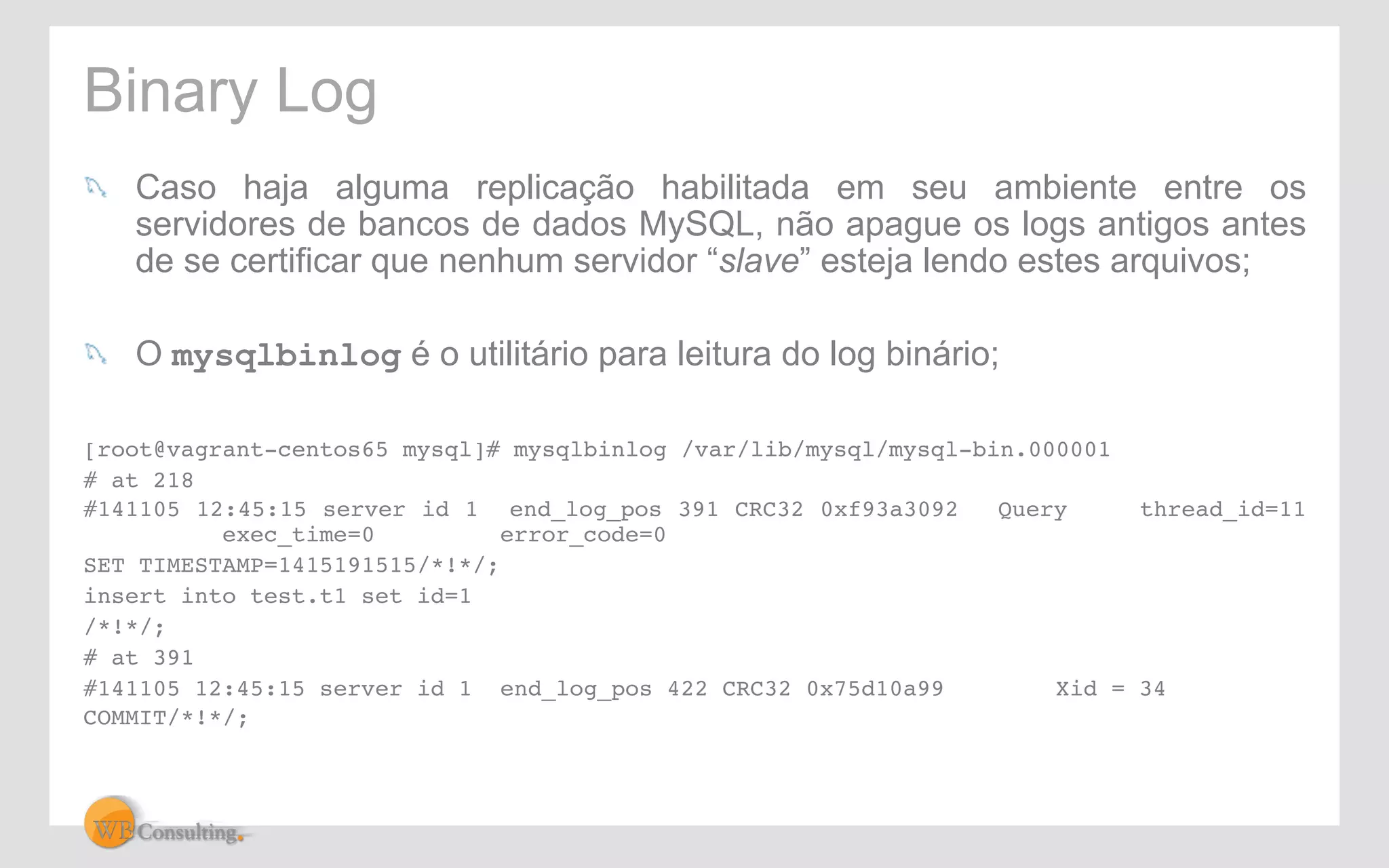 Binary Log 
! Caso haja alguma replicação habilitada em seu ambiente entre os 
servidores de bancos de dados MySQL, não apague os logs antigos antes 
de se certificar que nenhum servidor “slave” esteja lendo estes arquivos; 
! O mysqlbinlog é o utilitário para leitura do log binário; 
[root@vagrant-centos65 mysql]# mysqlbinlog /var/lib/mysql/mysql-bin.000001! 
# at 218! 
#141105 12:45:15 server id 1 end_log_pos 391 CRC32 0xf93a3092 !Query !thread_id=11 
!exec_time=0 !error_code=0! 
SET TIMESTAMP=1415191515/*!*/;! 
insert into test.t1 set id=1! 
/*!*/;! 
# at 391! 
#141105 12:45:15 server id 1 end_log_pos 422 CRC32 0x75d10a99 !Xid = 34! 
COMMIT/*!*/;! 
 