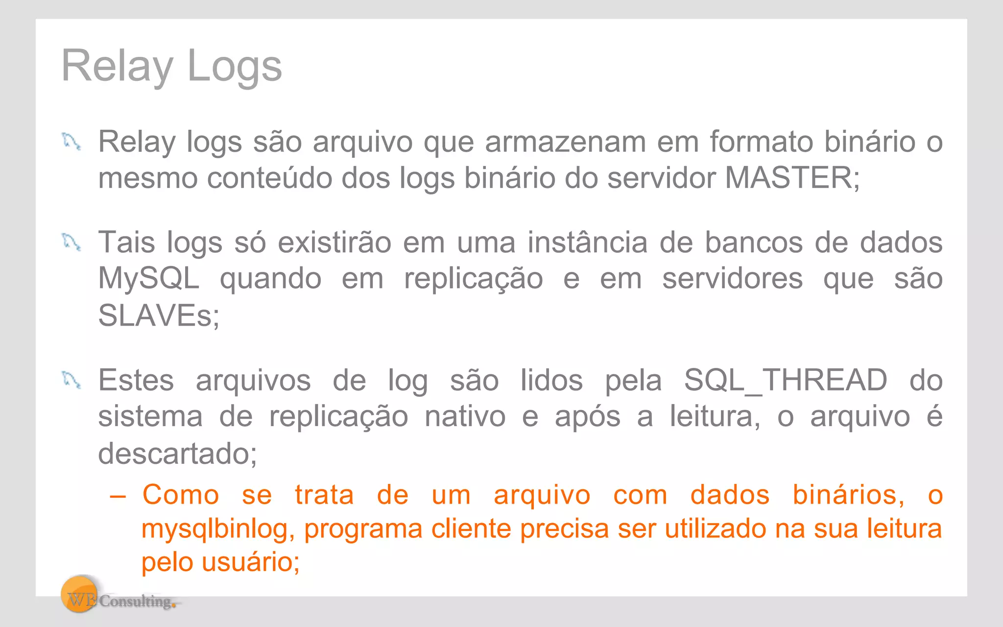 Relay Logs 
! Relay logs são arquivo que armazenam em formato binário o 
mesmo conteúdo dos logs binário do servidor MASTER; 
! Tais logs só existirão em uma instância de bancos de dados 
MySQL quando em replicação e em servidores que são 
SLAVEs; 
! Estes arquivos de log são lidos pela SQL_THREAD do 
sistema de replicação nativo e após a leitura, o arquivo é 
descartado; 
– Como se trata de um arquivo com dados binários, o 
mysqlbinlog, programa cliente precisa ser utilizado na sua leitura 
pelo usuário; 
 