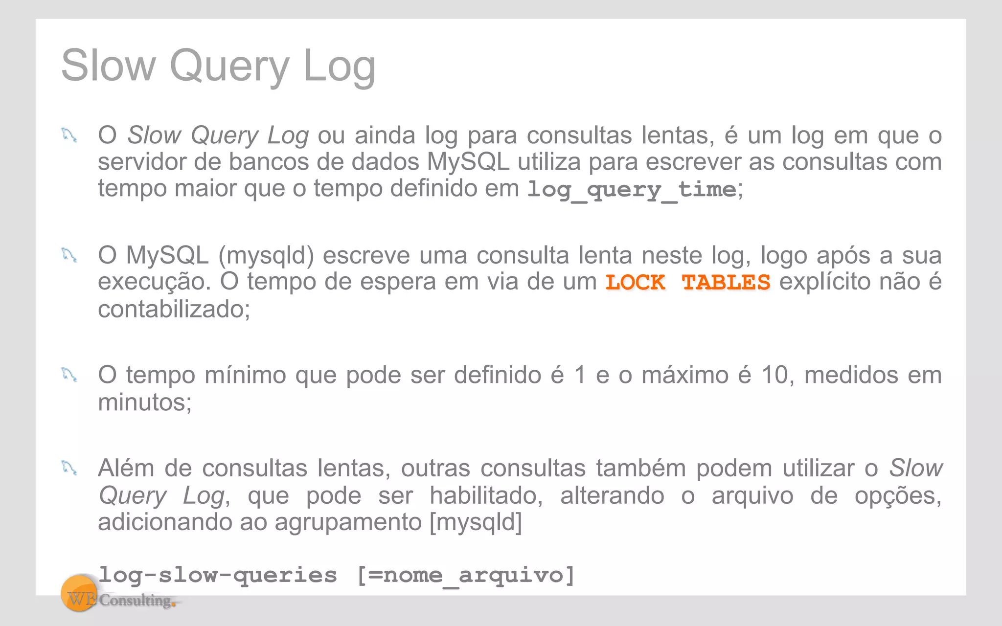 Slow Query Log 
! O Slow Query Log ou ainda log para consultas lentas, é um log em que o 
servidor de bancos de dados MySQL utiliza para escrever as consultas com 
tempo maior que o tempo definido em log_query_time; 
! O MySQL (mysqld) escreve uma consulta lenta neste log, logo após a sua 
execução. O tempo de espera em via de um LOCK TABLES explícito não é 
contabilizado; 
! O tempo mínimo que pode ser definido é 1 e o máximo é 10, medidos em 
minutos; 
! Além de consultas lentas, outras consultas também podem utilizar o Slow 
Query Log, que pode ser habilitado, alterando o arquivo de opções, 
adicionando ao agrupamento [mysqld] 
log-slow-queries [=nome_arquivo] 
 
