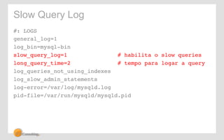 Slow Query Log 
#: LOGS! 
general_log=1 ! 
log_bin=mysql-bin! 
slow_query_log=1 # habilita o slow queries! 
long_query_time=2 # tempo para logar a query! 
log_queries_not_using_indexes! 
log_slow_admin_statements! 
log-error=/var/log/mysqld.log! 
pid-file=/var/run/mysqld/mysqld.pid! 
 