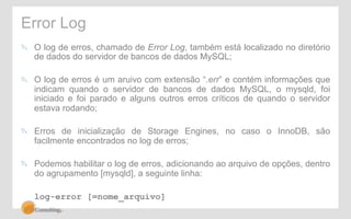 Error Log 
! O log de erros, chamado de Error Log, também está localizado no diretório 
de dados do servidor de bancos de dados MySQL; 
! O log de erros é um aruivo com extensão “.err” e contém informações que 
indicam quando o servidor de bancos de dados MySQL, o mysqld, foi 
iniciado e foi parado e alguns outros erros críticos de quando o servidor 
estava rodando; 
! Erros de inicialização de Storage Engines, no caso o InnoDB, são 
facilmente encontrados no log de erros; 
! Podemos habilitar o log de erros, adicionando ao arquivo de opções, dentro 
do agrupamento [mysqld], a seguinte linha: 
log-error [=nome_arquivo] 
 