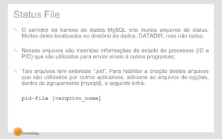Status File 
! O servidor de bancos de dados MySQL cria muitos arquivos de status. 
Muitos deles localizados no diretório de dados, DATADIR, mas não todos; 
! Nesses arquivos são inseridas informações de estado de processos (ID e 
PID) que são utilizados para enviar sinais à outros programas; 
! Tais arquivos tem extensão “.pid”. Para habilitar a criação destes arquivos 
que são utilizados por outros aplicativos, adicione ao arquivos de opções, 
dentro do agrupamento [mysqld], a seguinte linha: 
pid-file [=arquivo_nome] 
 