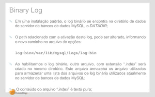 Binary Log 
! Em uma instalação padrão, o log binário se encontra no diretório de dados 
do servidor de bancos de dados MySQL, o DATADIR; 
! O path relacionado com a ativação deste log, pode ser alterado, informando 
o novo caminho no arquivo de opções: 
log-bin=/var/lib/mysql/logs/log-bin 
! Ao habilitarmos o log binário, outro arquivo, com extensão “.index” será 
criado no mesmo diretório. Este arquivo armazena os arquivo utilizados 
para armazenar uma lista dos arquivos de log binário utilizados atualmente 
no servidor de bancos de dados MySQL; 
! O conteúdo do arquivo “.index” é texto puro; 
 