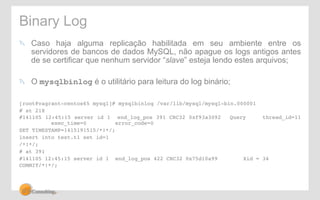 Binary Log 
! Caso haja alguma replicação habilitada em seu ambiente entre os 
servidores de bancos de dados MySQL, não apague os logs antigos antes 
de se certificar que nenhum servidor “slave” esteja lendo estes arquivos; 
! O mysqlbinlog é o utilitário para leitura do log binário; 
[root@vagrant-centos65 mysql]# mysqlbinlog /var/lib/mysql/mysql-bin.000001! 
# at 218! 
#141105 12:45:15 server id 1 end_log_pos 391 CRC32 0xf93a3092 !Query !thread_id=11 
!exec_time=0 !error_code=0! 
SET TIMESTAMP=1415191515/*!*/;! 
insert into test.t1 set id=1! 
/*!*/;! 
# at 391! 
#141105 12:45:15 server id 1 end_log_pos 422 CRC32 0x75d10a99 !Xid = 34! 
COMMIT/*!*/;! 
 