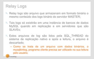 Relay Logs 
! Relay logs são arquivo que armazenam em formato binário o 
mesmo conteúdo dos logs binário do servidor MASTER; 
! Tais logs só existirão em uma instância de bancos de dados 
MySQL quando em replicação e em servidores que são 
SLAVEs; 
! Estes arquivos de log são lidos pela SQL_THREAD do 
sistema de replicação nativo e após a leitura, o arquivo é 
descartado; 
– Como se trata de um arquivo com dados binários, o 
mysqlbinlog, programa cliente precisa ser utilizado na sua leitura 
pelo usuário; 
 
