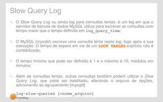Slow Query Log 
! O Slow Query Log ou ainda log para consultas lentas, é um log em que o 
servidor de bancos de dados MySQL utiliza para escrever as consultas com 
tempo maior que o tempo definido em log_query_time; 
! O MySQL (mysqld) escreve uma consulta lenta neste log, logo após a sua 
execução. O tempo de espera em via de um LOCK TABLES explícito não é 
contabilizado; 
! O tempo mínimo que pode ser definido é 1 e o máximo é 10, medidos em 
minutos; 
! Além de consultas lentas, outras consultas também podem utilizar o Slow 
Query Log, que pode ser habilitado, alterando o arquivo de opções, 
adicionando ao agrupamento [mysqld] 
log-slow-queries [=nome_arquivo] 
 