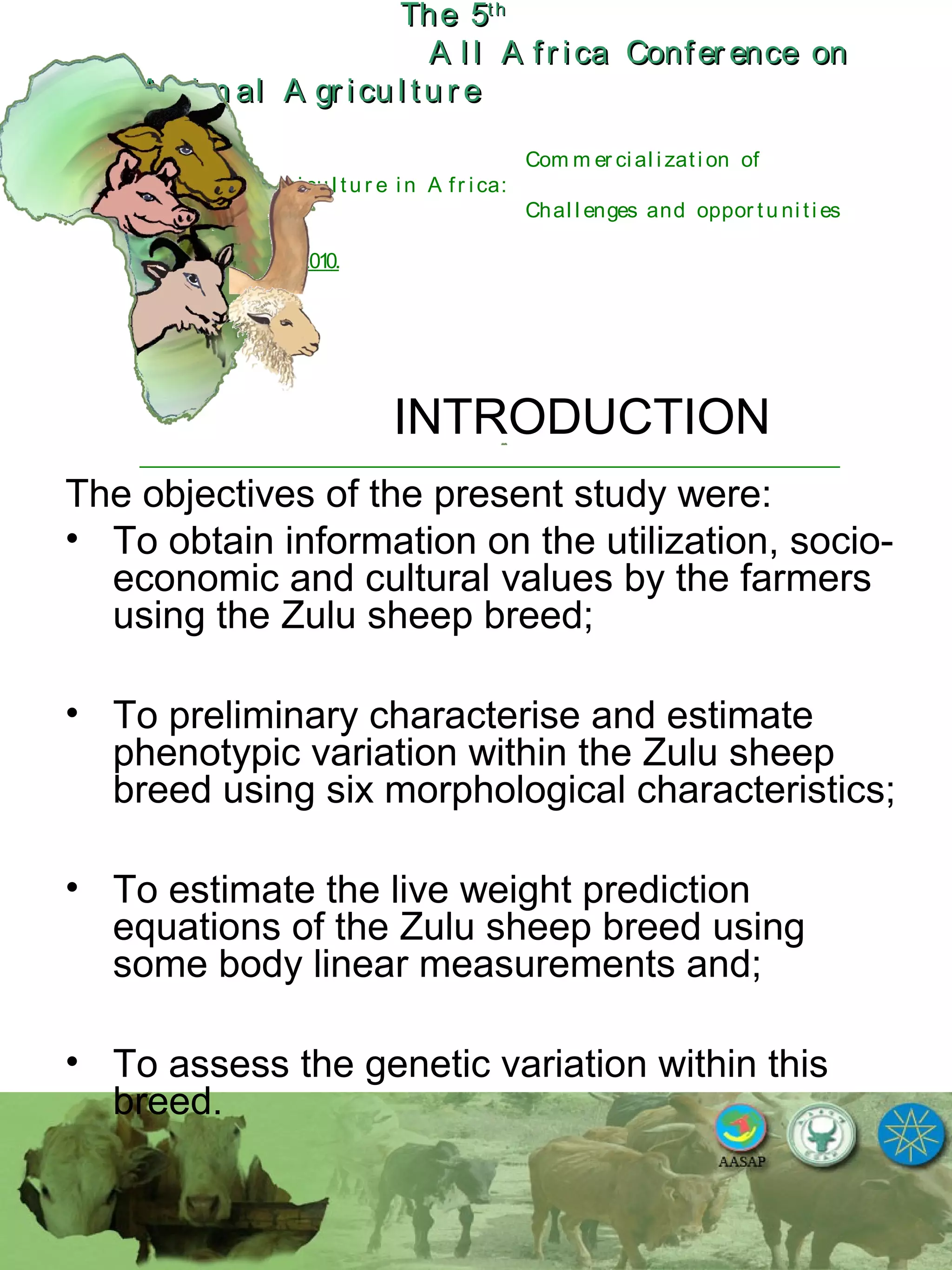 The 5The 5thth
A l l A fr ica Confer ence onA l l A fr ica Confer ence on
A nim al A gr icu l tu r eA nim al A gr icu l tu r e
Com m er ci al i zati on of
L i v estock A gr i cu l tu r e i n A fr i ca:
Chal l enges and oppor tu ni ti es
October 25-28, 2010.
INTRODUCTION
The objectives of the present study were:
• To obtain information on the utilization, socio-
economic and cultural values by the farmers
using the Zulu sheep breed;
• To preliminary characterise and estimate
phenotypic variation within the Zulu sheep
breed using six morphological characteristics;
• To estimate the live weight prediction
equations of the Zulu sheep breed using
some body linear measurements and;
• To assess the genetic variation within this
breed.
 