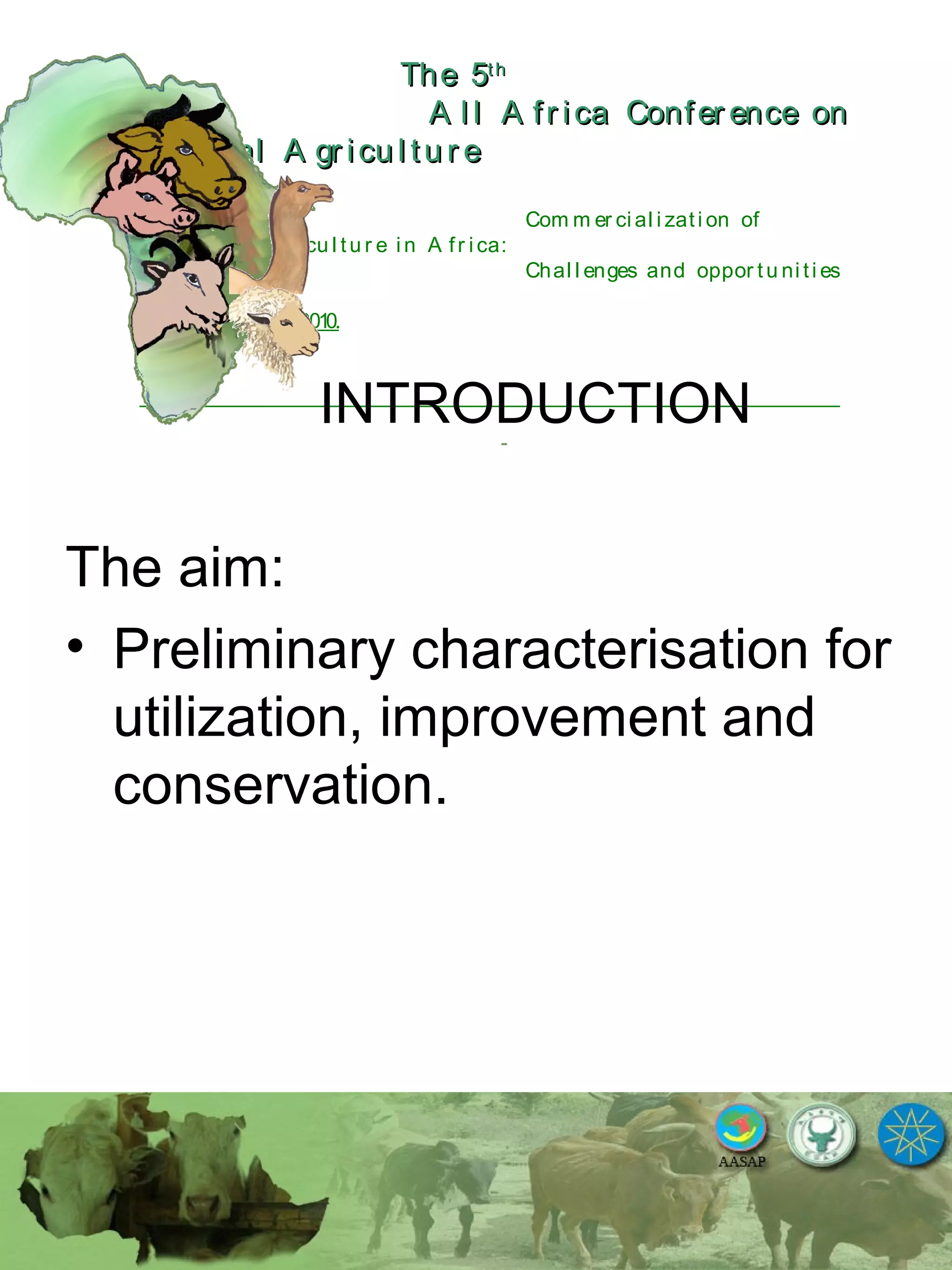 The 5The 5thth
A l l A fr ica Confer ence onA l l A fr ica Confer ence on
A nim al A gr icu l tu r eA nim al A gr icu l tu r e
Com m er ci al i zati on of
L i v estock A gr i cu l tu r e i n A fr i ca:
Chal l enges and oppor tu ni ti es
October 25-28, 2010.
INTRODUCTION
The aim:
• Preliminary characterisation for
utilization, improvement and
conservation.
 