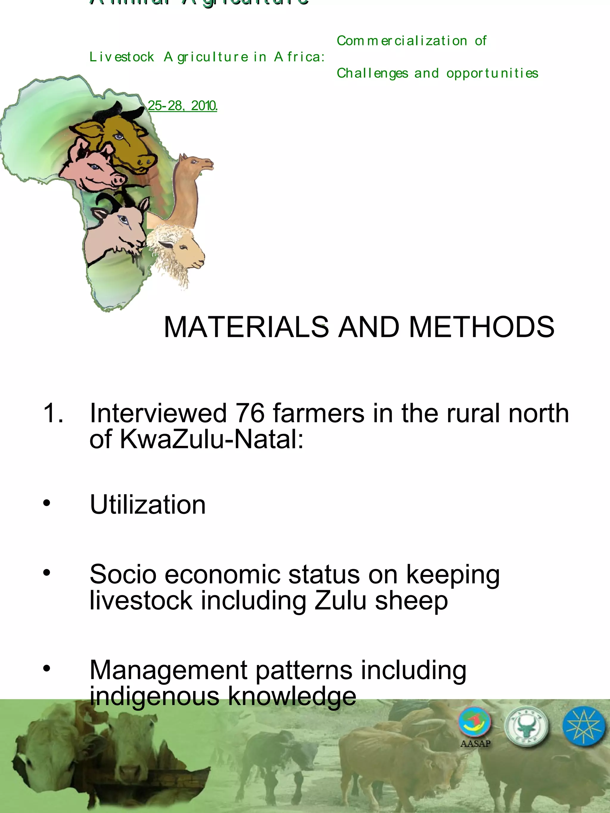 A nim al A gr icu l tu r eA nim al A gr icu l tu r e
Com m er ci al i zati on of
L i v estock A gr i cu l tu r e i n A fr i ca:
Chal l enges and oppor tu ni ti es
October 25-28, 2010.
MATERIALS AND METHODS
1. Interviewed 76 farmers in the rural north
of KwaZulu-Natal:
• Utilization
• Socio economic status on keeping
livestock including Zulu sheep
• Management patterns including
indigenous knowledge
 