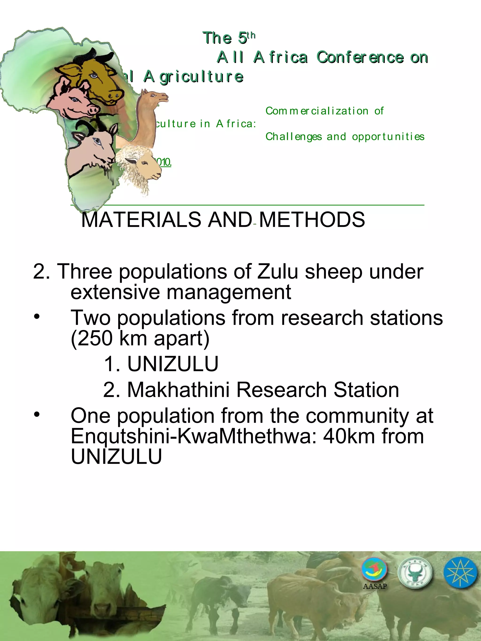 The 5The 5thth
A l l A fr ica Confer ence onA l l A fr ica Confer ence on
A nim al A gr icu l tu r eA nim al A gr icu l tu r e
Com m er ci al i zati on of
L i v estock A gr i cu l tu r e i n A fr i ca:
Chal l enges and oppor tu ni ti es
October 25-28, 2010.
MATERIALS AND METHODS
2. Three populations of Zulu sheep under
extensive management
• Two populations from research stations
(250 km apart)
1. UNIZULU
2. Makhathini Research Station
• One population from the community at
Enqutshini-KwaMthethwa: 40km from
UNIZULU
 