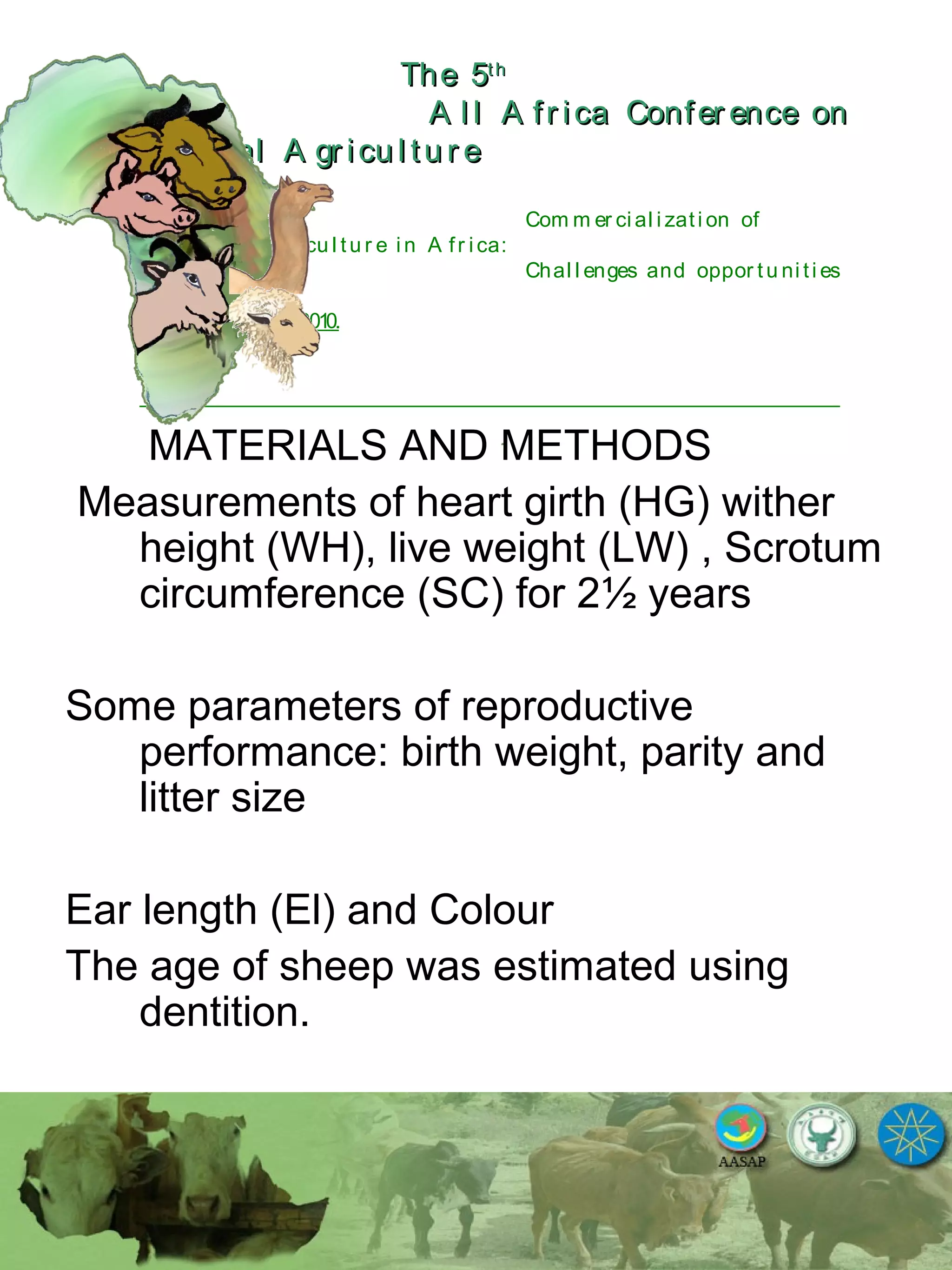 The 5The 5thth
A l l A fr ica Confer ence onA l l A fr ica Confer ence on
A nim al A gr icu l tu r eA nim al A gr icu l tu r e
Com m er ci al i zati on of
L i v estock A gr i cu l tu r e i n A fr i ca:
Chal l enges and oppor tu ni ti es
October 25-28, 2010.
MATERIALS AND METHODS
Measurements of heart girth (HG) wither
height (WH), live weight (LW) , Scrotum
circumference (SC) for 2½ years
Some parameters of reproductive
performance: birth weight, parity and
litter size
Ear length (El) and Colour
The age of sheep was estimated using
dentition.
 