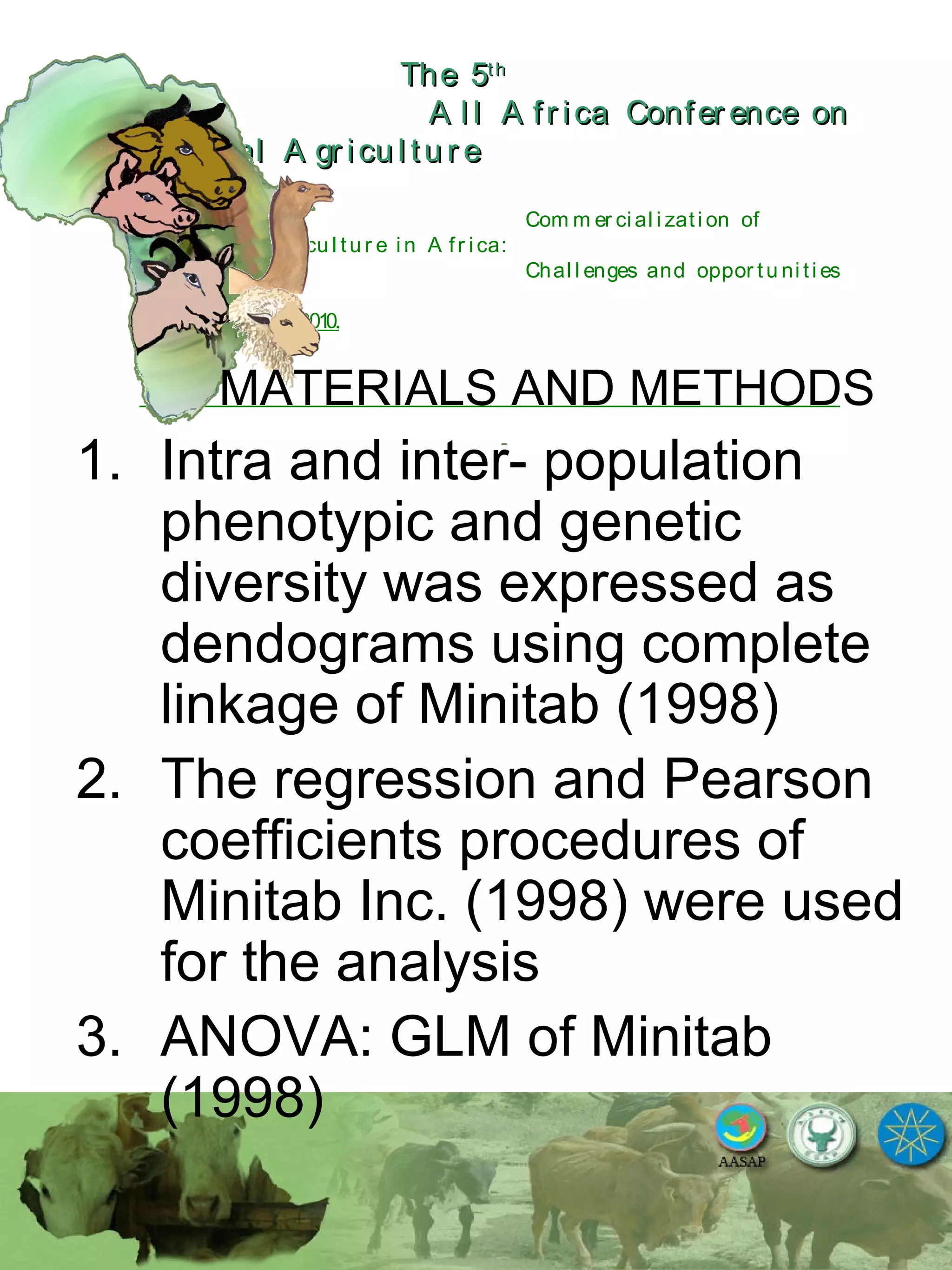 The 5The 5thth
A l l A fr ica Confer ence onA l l A fr ica Confer ence on
A nim al A gr icu l tu r eA nim al A gr icu l tu r e
Com m er ci al i zati on of
L i v estock A gr i cu l tu r e i n A fr i ca:
Chal l enges and oppor tu ni ti es
October 25-28, 2010.
MATERIALS AND METHODS
1. Intra and inter- population
phenotypic and genetic
diversity was expressed as
dendograms using complete
linkage of Minitab (1998)
2. The regression and Pearson
coefficients procedures of
Minitab Inc. (1998) were used
for the analysis
3. ANOVA: GLM of Minitab
(1998)
 