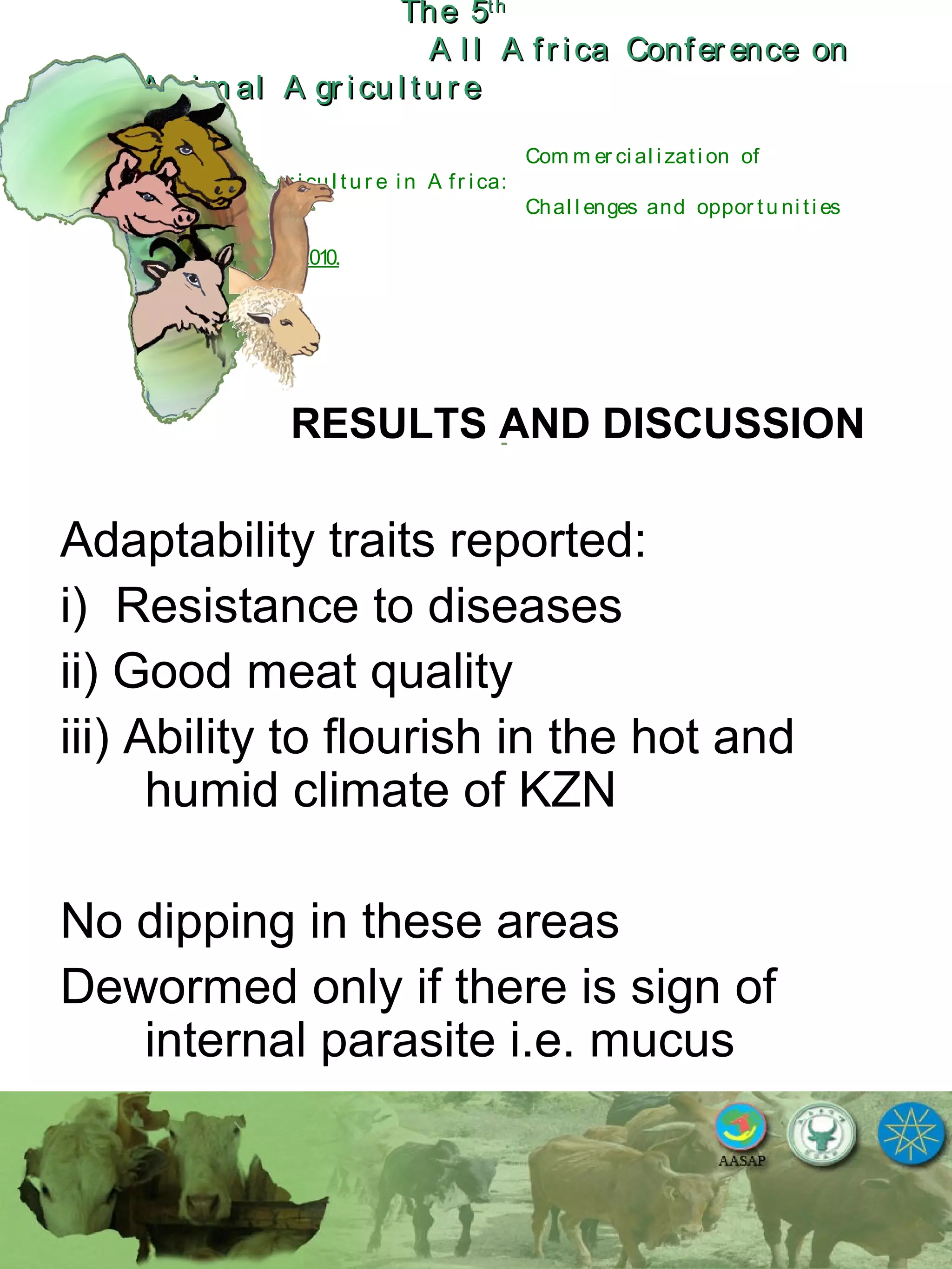 The 5The 5thth
A l l A fr ica Confer ence onA l l A fr ica Confer ence on
A nim al A gr icu l tu r eA nim al A gr icu l tu r e
Com m er ci al i zati on of
L i v estock A gr i cu l tu r e i n A fr i ca:
Chal l enges and oppor tu ni ti es
October 25-28, 2010.
RESULTS AND DISCUSSION
Adaptability traits reported:
i) Resistance to diseases
ii) Good meat quality
iii) Ability to flourish in the hot and
humid climate of KZN
No dipping in these areas
Dewormed only if there is sign of
internal parasite i.e. mucus
 