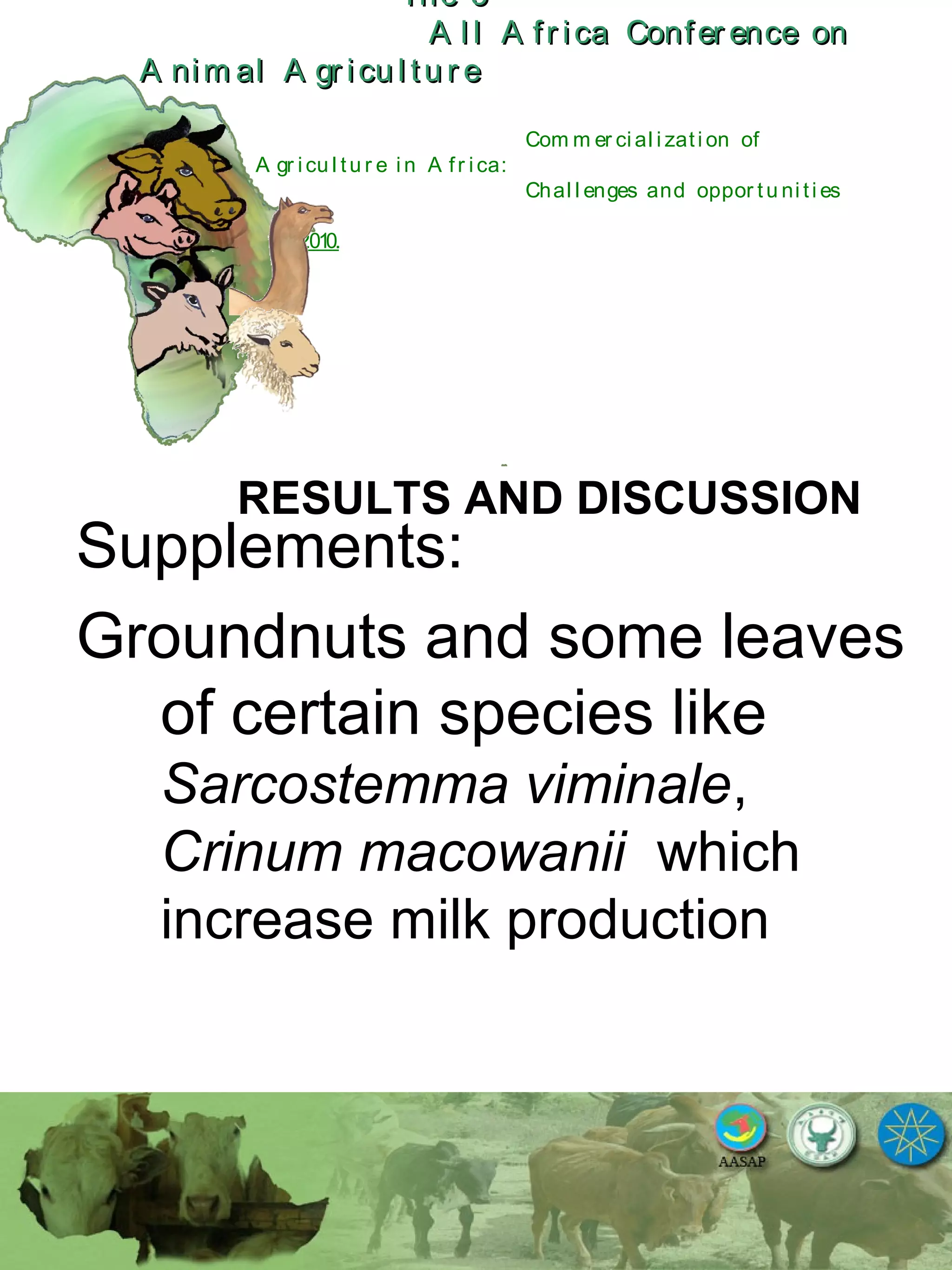 The 5The 5
A l l A fr ica Confer ence onA l l A fr ica Confer ence on
A nim al A gr icu l tu r eA nim al A gr icu l tu r e
Com m er ci al i zati on of
L i v estock A gr i cu l tu r e i n A fr i ca:
Chal l enges and oppor tu ni ti es
October 25-28, 2010.
RESULTS AND DISCUSSION
Supplements:
Groundnuts and some leaves
of certain species like
Sarcostemma viminale,
Crinum macowanii which
increase milk production
 