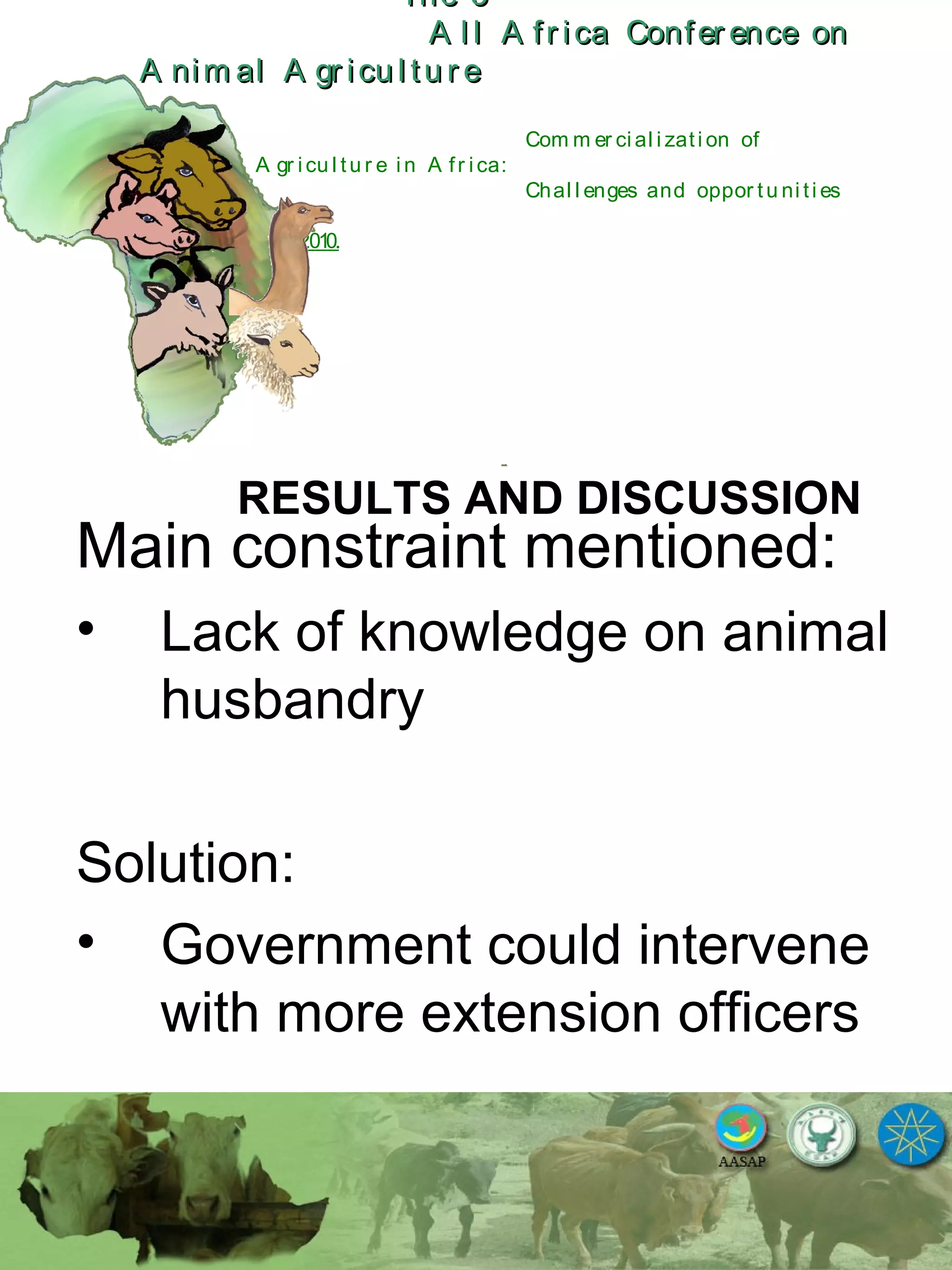 The 5The 5
A l l A fr ica Confer ence onA l l A fr ica Confer ence on
A nim al A gr icu l tu r eA nim al A gr icu l tu r e
Com m er ci al i zati on of
L i v estock A gr i cu l tu r e i n A fr i ca:
Chal l enges and oppor tu ni ti es
October 25-28, 2010.
RESULTS AND DISCUSSION
Main constraint mentioned:
• Lack of knowledge on animal
husbandry
Solution:
• Government could intervene
with more extension officers
 