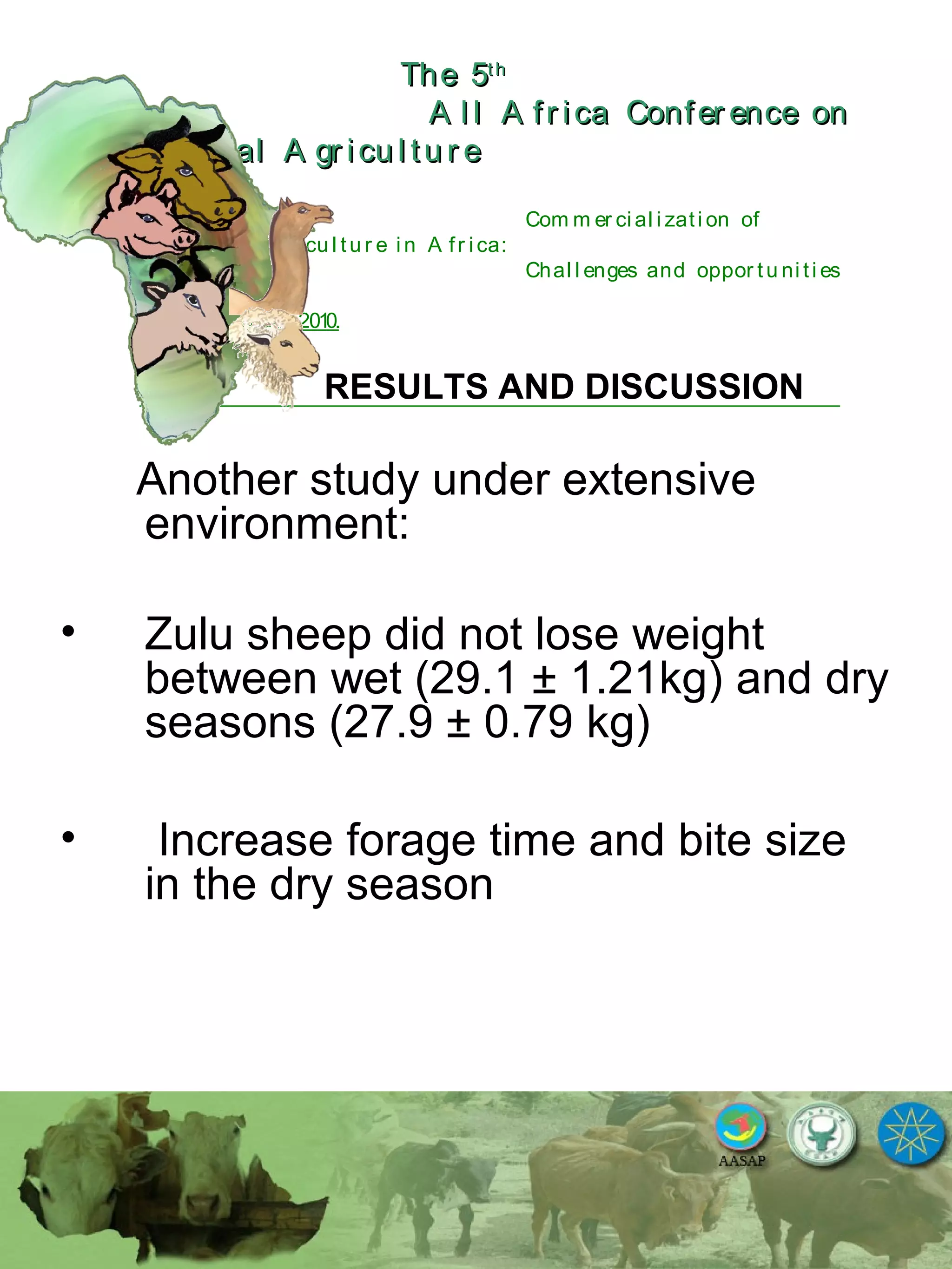 The 5The 5thth
A l l A fr ica Confer ence onA l l A fr ica Confer ence on
A nim al A gr icu l tu r eA nim al A gr icu l tu r e
Com m er ci al i zati on of
L i v estock A gr i cu l tu r e i n A fr i ca:
Chal l enges and oppor tu ni ti es
October 25-28, 2010.
RESULTS AND DISCUSSION
Another study under extensive
environment:
• Zulu sheep did not lose weight
between wet (29.1 ± 1.21kg) and dry
seasons (27.9 ± 0.79 kg)
• Increase forage time and bite size
in the dry season
 