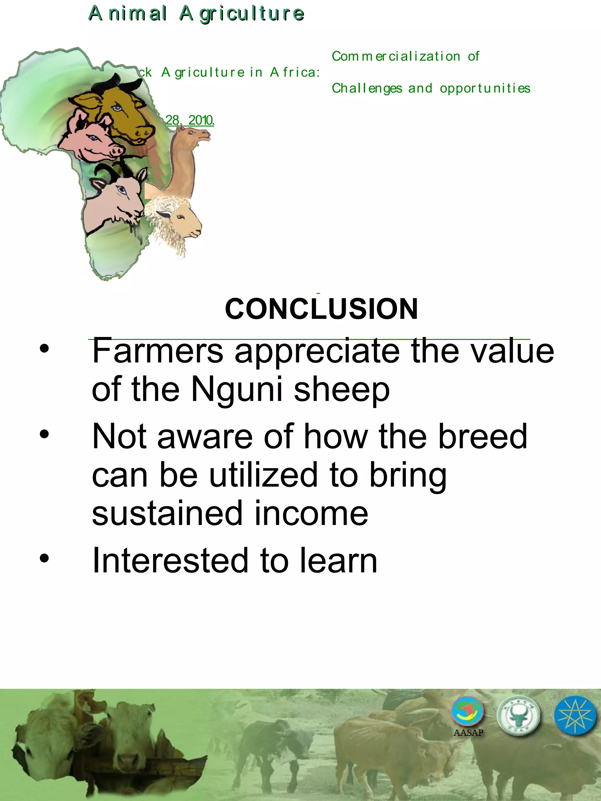 A nim al A gr icu l tu r eA nim al A gr icu l tu r e
Com m er ci al i zati on of
L i v estock A gr i cu l tu r e i n A fr i ca:
Chal l enges and oppor tu ni ti es
October 25-28, 2010.
CONCLUSION
• Farmers appreciate the value
of the Nguni sheep
• Not aware of how the breed
can be utilized to bring
sustained income
• Interested to learn
 