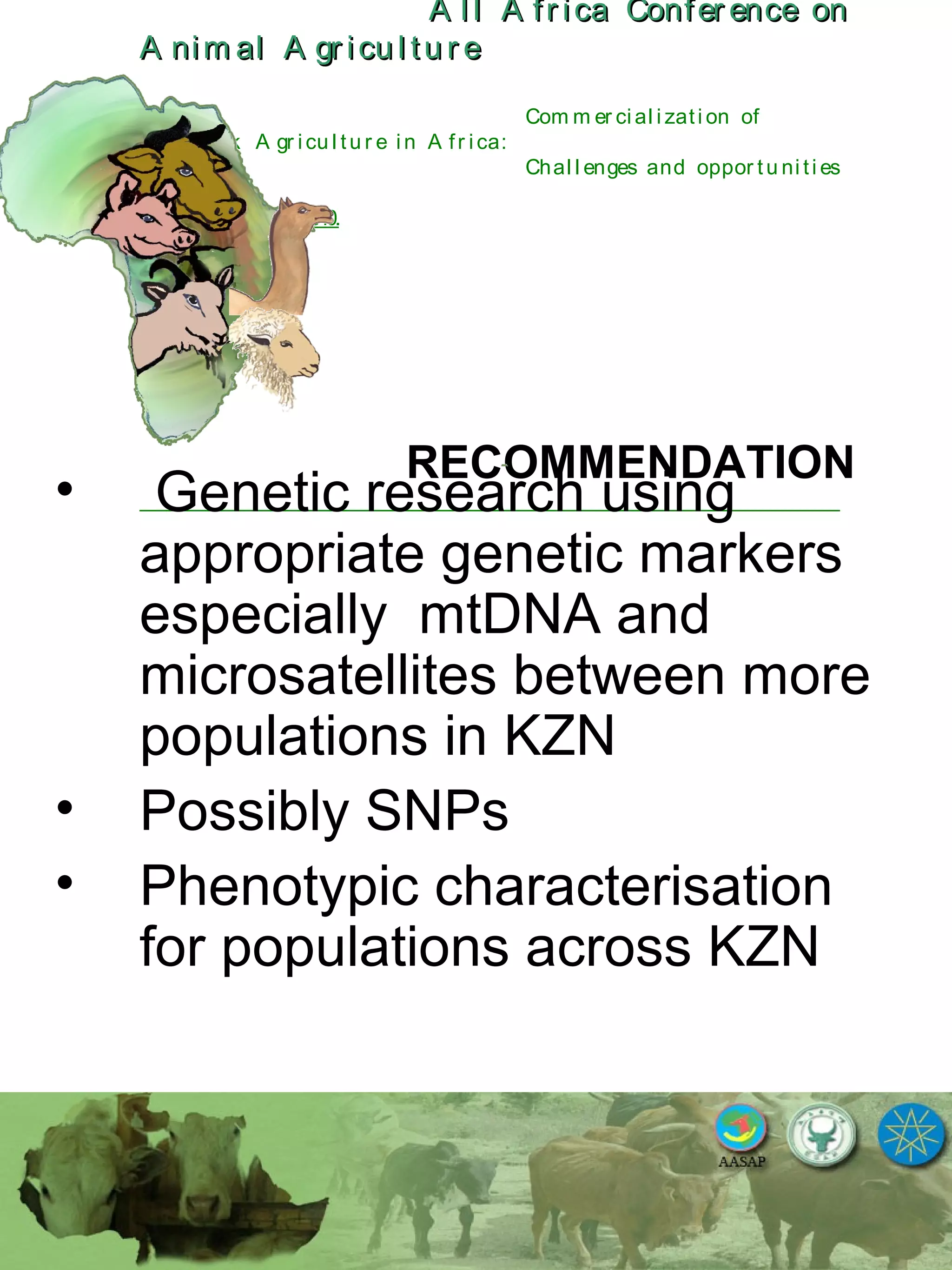 A l l A fr ica Confer ence onA l l A fr ica Confer ence on
A nim al A gr icu l tu r eA nim al A gr icu l tu r e
Com m er ci al i zati on of
L i v estock A gr i cu l tu r e i n A fr i ca:
Chal l enges and oppor tu ni ti es
October 25-28, 2010.
RECOMMENDATION
• Genetic research using
appropriate genetic markers
especially mtDNA and
microsatellites between more
populations in KZN
• Possibly SNPs
• Phenotypic characterisation
for populations across KZN
 