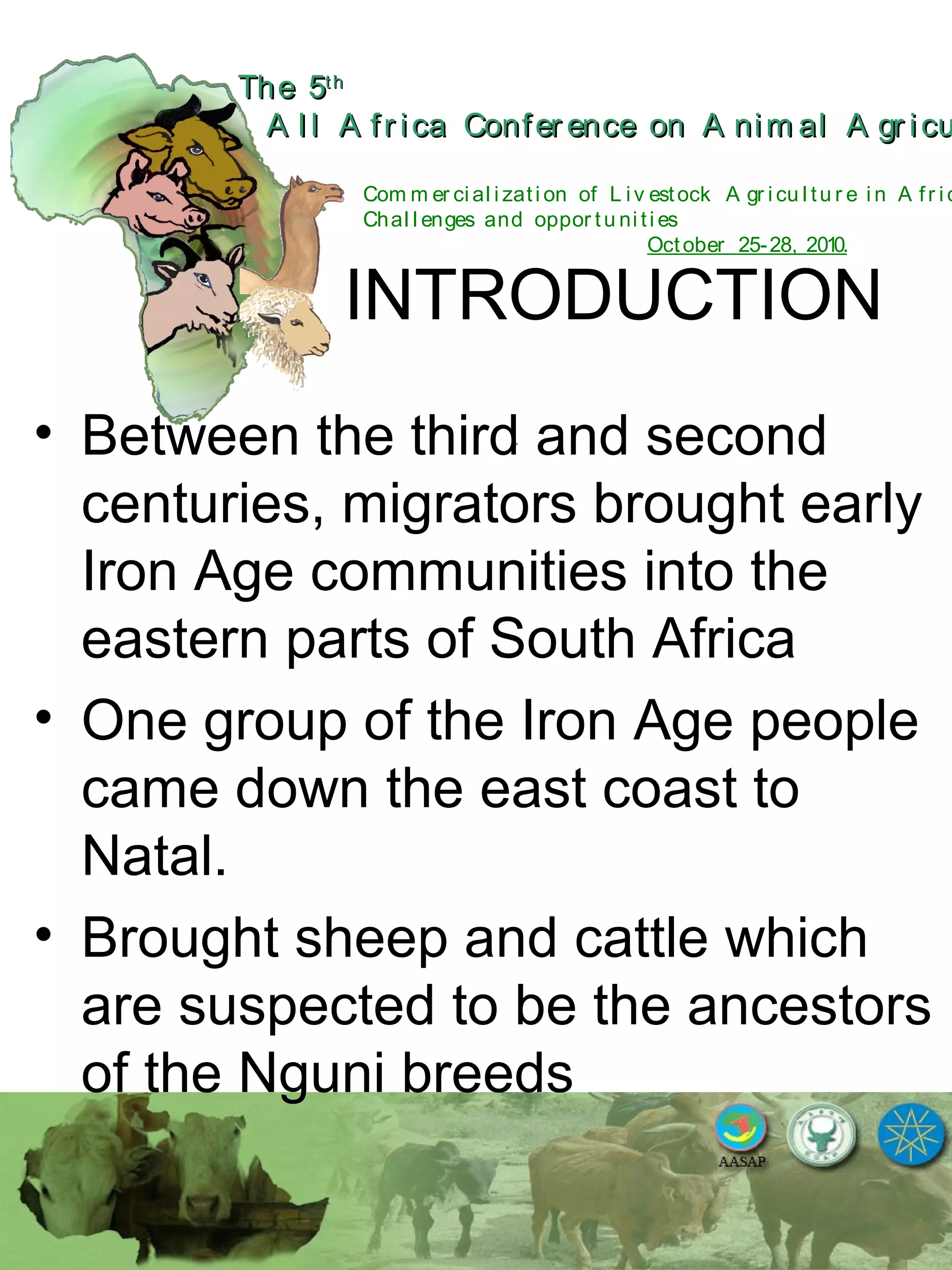 The 5The 5thth
A l l A fr ica Confer ence on A nim al A gr icuA l l A fr ica Confer ence on A nim al A gr icu
Com m er ci al i zati on of L i v estock A gr i cu l tu r e i n A fr i c
Chal l enges and oppor tu ni ti es
October 25-28, 2010.
INTRODUCTION
• Between the third and second
centuries, migrators brought early
Iron Age communities into the
eastern parts of South Africa
• One group of the Iron Age people
came down the east coast to
Natal.
• Brought sheep and cattle which
are suspected to be the ancestors
of the Nguni breeds
 
