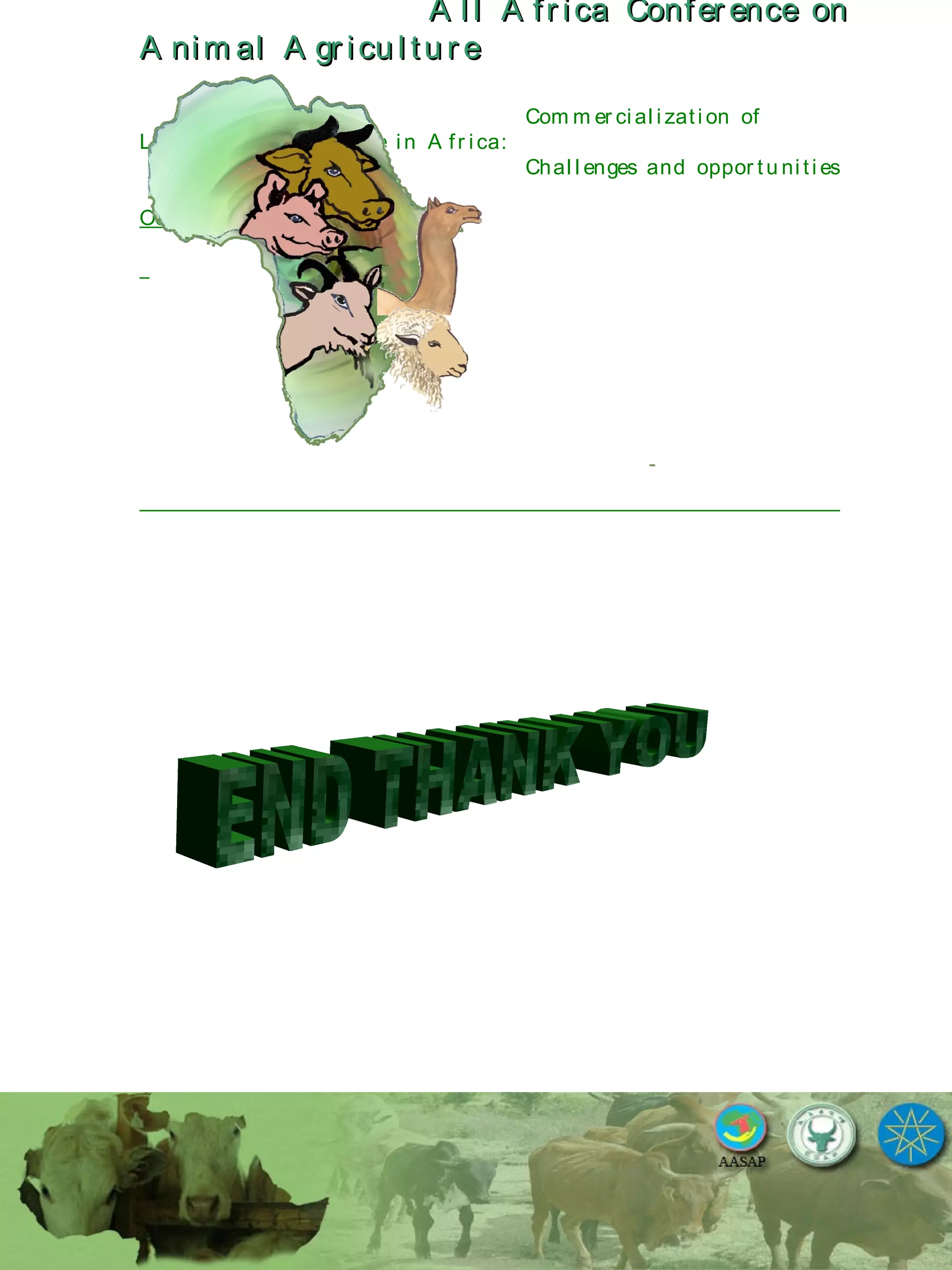 A l l A fr ica Confer ence onA l l A fr ica Confer ence on
A nim al A gr icu l tu r eA nim al A gr icu l tu r e
Com m er ci al i zati on of
L i v estock A gr i cu l tu r e i n A fr i ca:
Chal l enges and oppor tu ni ti es
October 25-28, 2010.
 